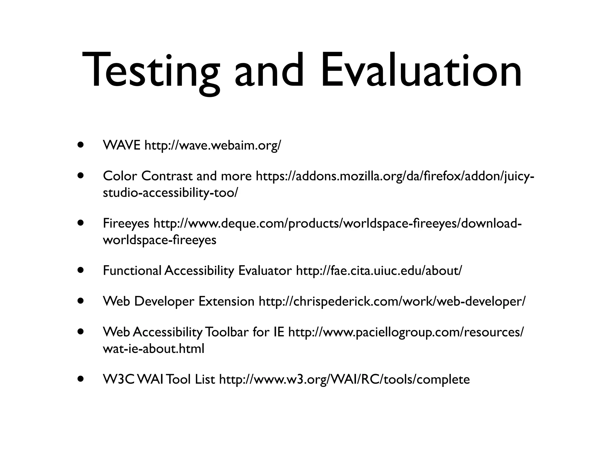 Testing and Evaluation
•   WAVE http://wave.webaim.org/

•   Color Contrast and more https://addons.mozilla.org/da/ﬁrefox/addon/juicy-
    studio-accessibility-too/

•   Fireeyes http://www.deque.com/products/worldspace-ﬁreeyes/download-
    worldspace-ﬁreeyes

•   Functional Accessibility Evaluator http://fae.cita.uiuc.edu/about/

•   Web Developer Extension http://chrispederick.com/work/web-developer/

•   Web Accessibility Toolbar for IE http://www.paciellogroup.com/resources/
    wat-ie-about.html

•   W3C WAI Tool List http://www.w3.org/WAI/RC/tools/complete
 