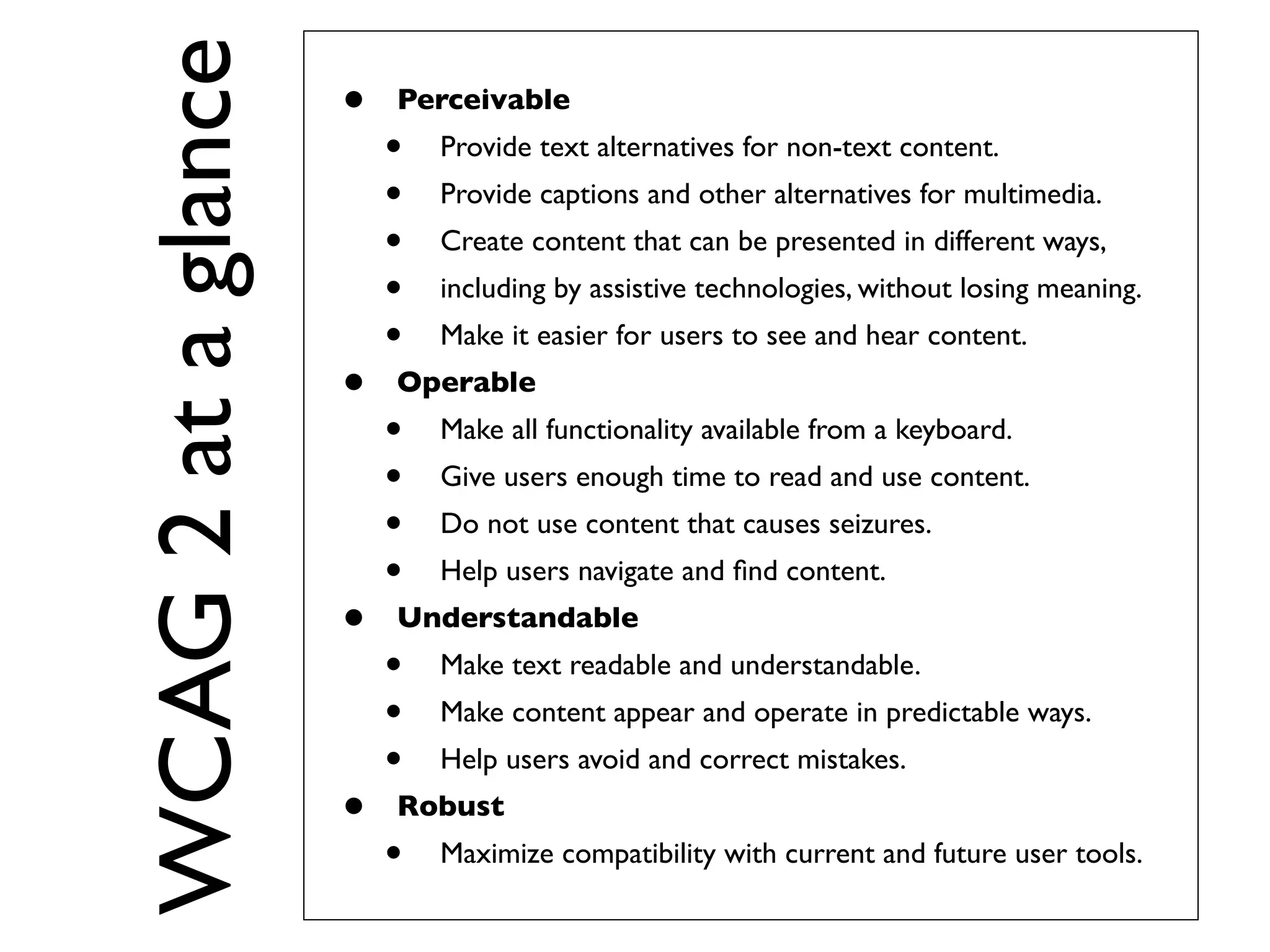 WCAG 2 at a glance
                     •   Perceivable
                         •   Provide text alternatives for non-text content.
                         •   Provide captions and other alternatives for multimedia.
                         •   Create content that can be presented in different ways,
                         •   including by assistive technologies, without losing meaning.
                         •   Make it easier for users to see and hear content.
                     •   Operable
                         •   Make all functionality available from a keyboard.
                         •   Give users enough time to read and use content.
                         •   Do not use content that causes seizures.
                         •   Help users navigate and ﬁnd content.
                     •   Understandable
                         •   Make text readable and understandable.
                         •   Make content appear and operate in predictable ways.
                         •   Help users avoid and correct mistakes.
                     •   Robust
                         •   Maximize compatibility with current and future user tools.
 