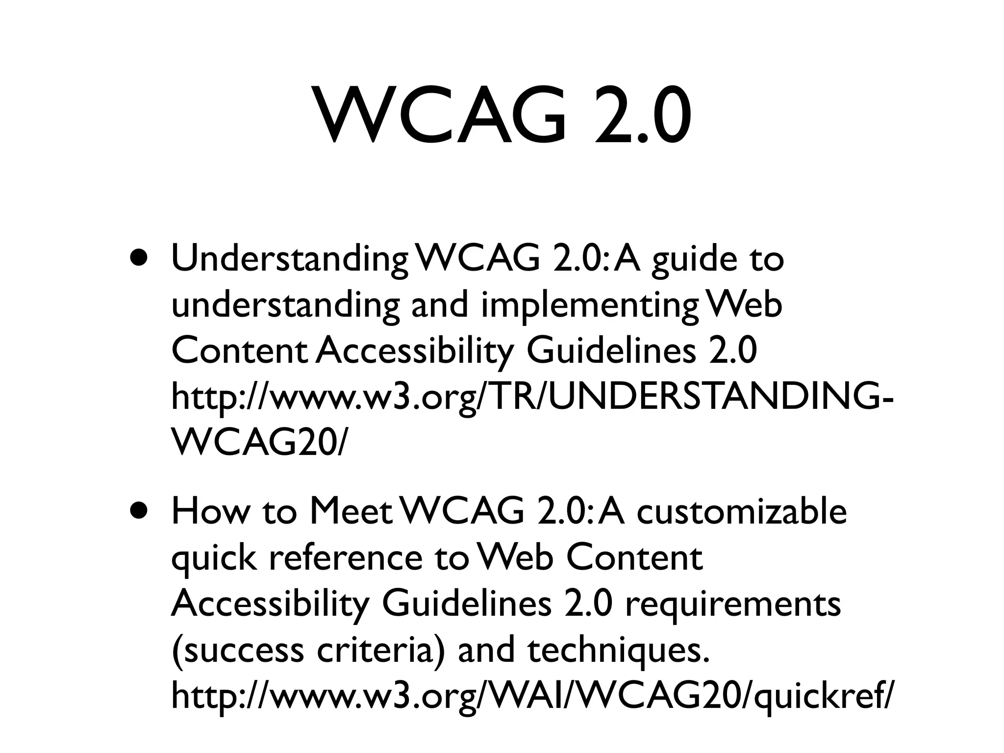 WCAG 2.0
• Understanding WCAG 2.0: A guide to
  understanding and implementing Web
  Content Accessibility Guidelines 2.0
  http://www.w3.org/TR/UNDERSTANDING-
  WCAG20/
• How to Meet WCAG 2.0: A customizable
  quick reference to Web Content
  Accessibility Guidelines 2.0 requirements
  (success criteria) and techniques.
  http://www.w3.org/WAI/WCAG20/quickref/
 