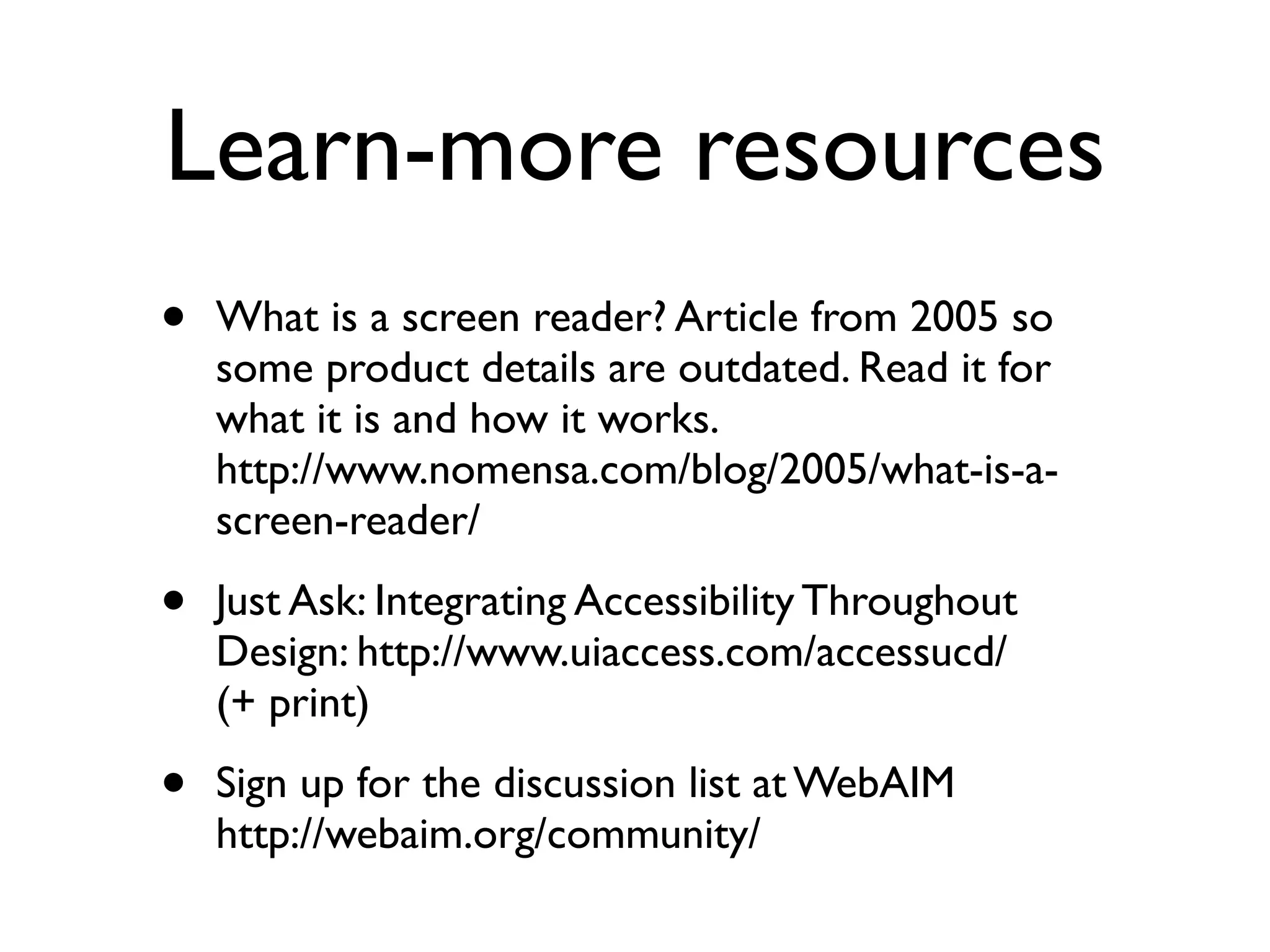 Learn-more resources
•   What is a screen reader? Article from 2005 so
    some product details are outdated. Read it for
    what it is and how it works. 
    http://www.nomensa.com/blog/2005/what-is-a-
    screen-reader/

•   Just Ask: Integrating Accessibility Throughout
    Design: http://www.uiaccess.com/accessucd/
    (+ print)

•   Sign up for the discussion list at WebAIM
    http://webaim.org/community/
 