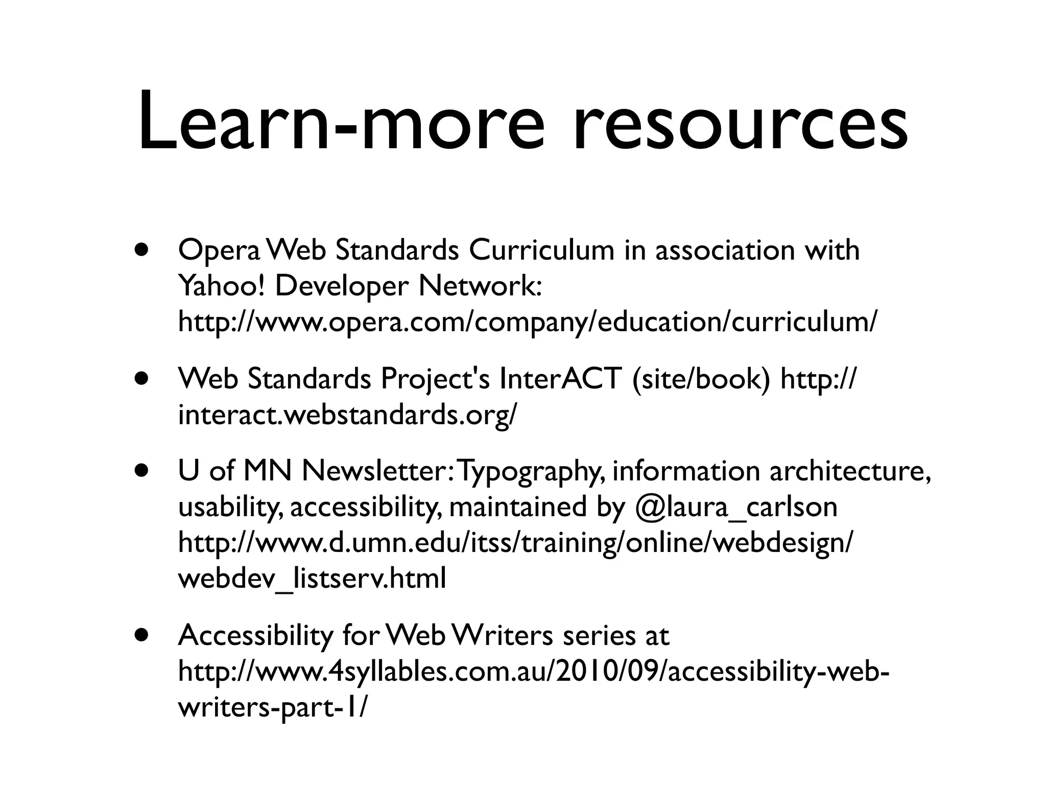 Learn-more resources
•   Opera Web Standards Curriculum in association with
    Yahoo! Developer Network:
    http://www.opera.com/company/education/curriculum/

•   Web Standards Project's InterACT (site/book) http://
    interact.webstandards.org/

•   U of MN Newsletter: Typography, information architecture,
    usability, accessibility, maintained by @laura_carlson
    http://www.d.umn.edu/itss/training/online/webdesign/
    webdev_listserv.html

•   Accessibility for Web Writers series at
    http://www.4syllables.com.au/2010/09/accessibility-web-
    writers-part-1/
 