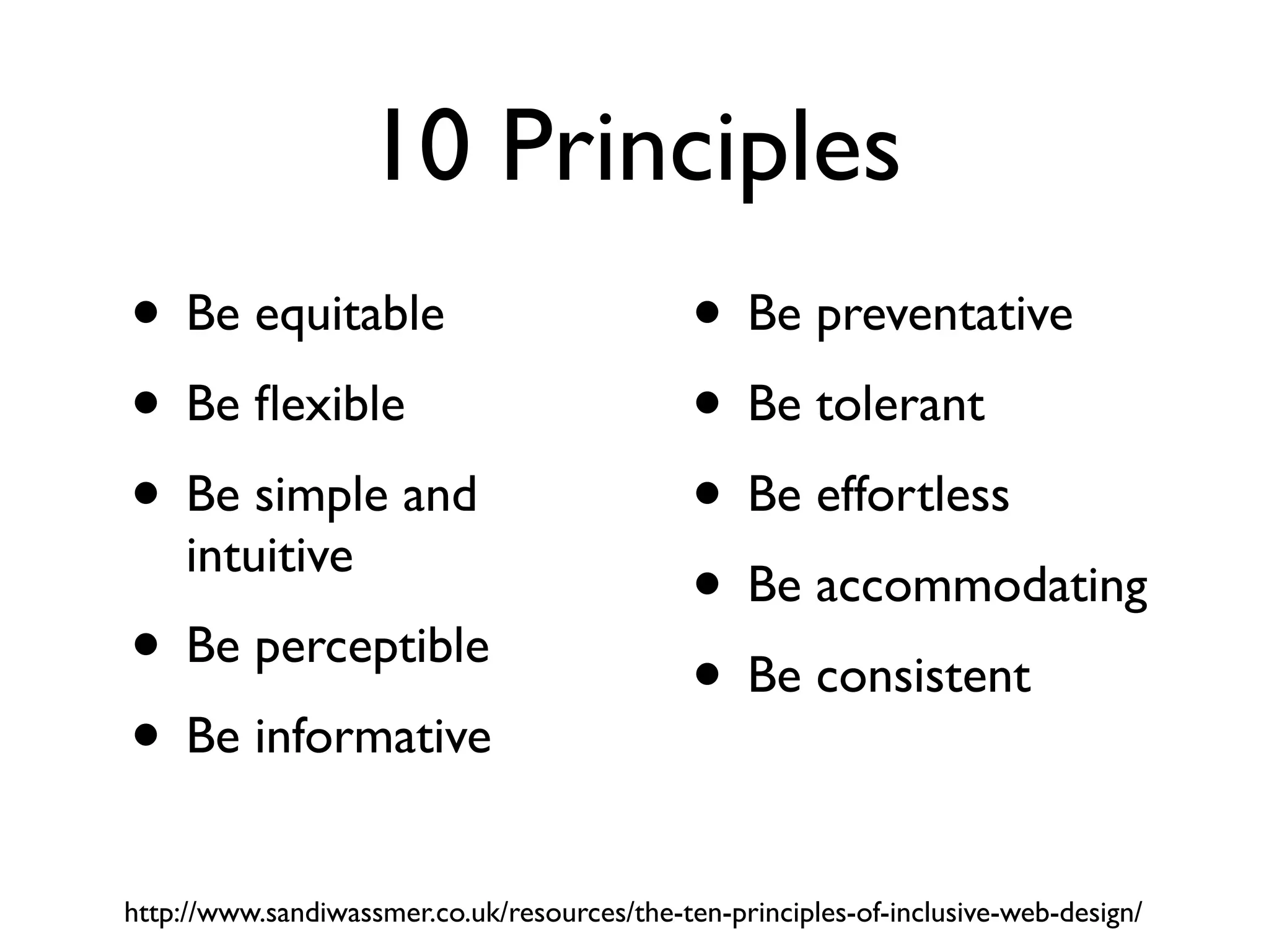10 Principles
• Be equitable                                • Be preventative
• Be ﬂexible                                  • Be tolerant
• Be simple and                               • Be effortless
     intuitive
                                              • Be accommodating
• Be perceptible                              • Be consistent
• Be informative
http://www.sandiwassmer.co.uk/resources/the-ten-principles-of-inclusive-web-design/
 