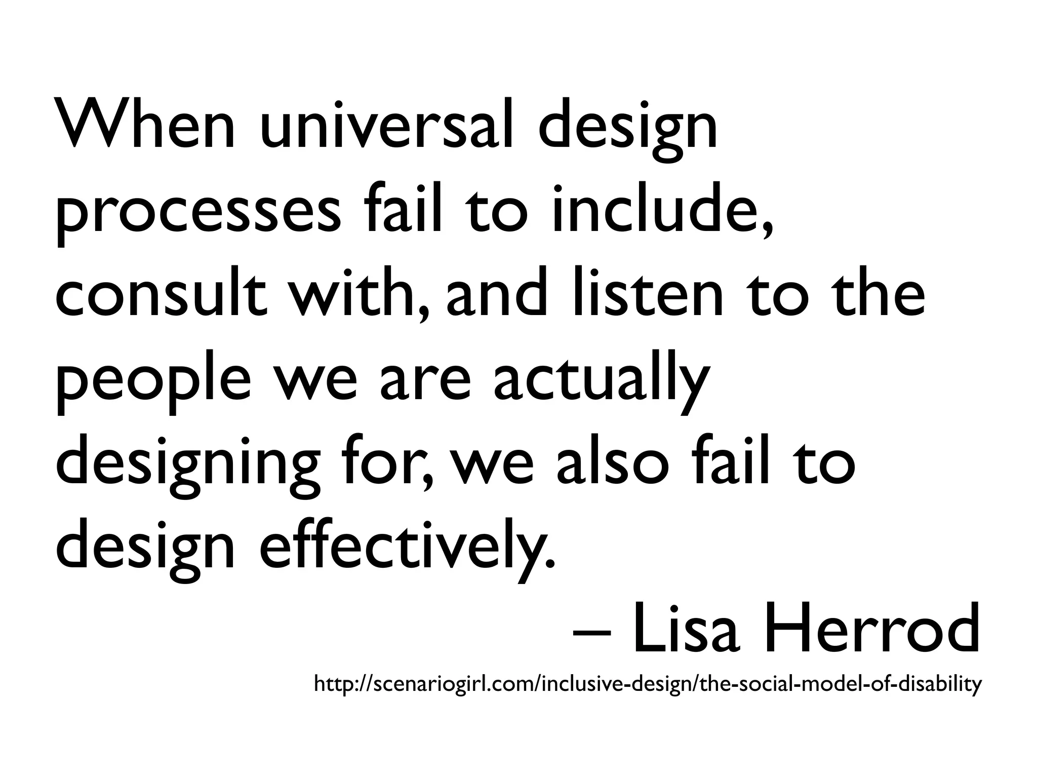 When universal design
processes fail to include,
consult with, and listen to the
people we are actually
designing for, we also fail to
design effectively.
                    – Lisa Herrod
         http://scenariogirl.com/inclusive-design/the-social-model-of-disability
 