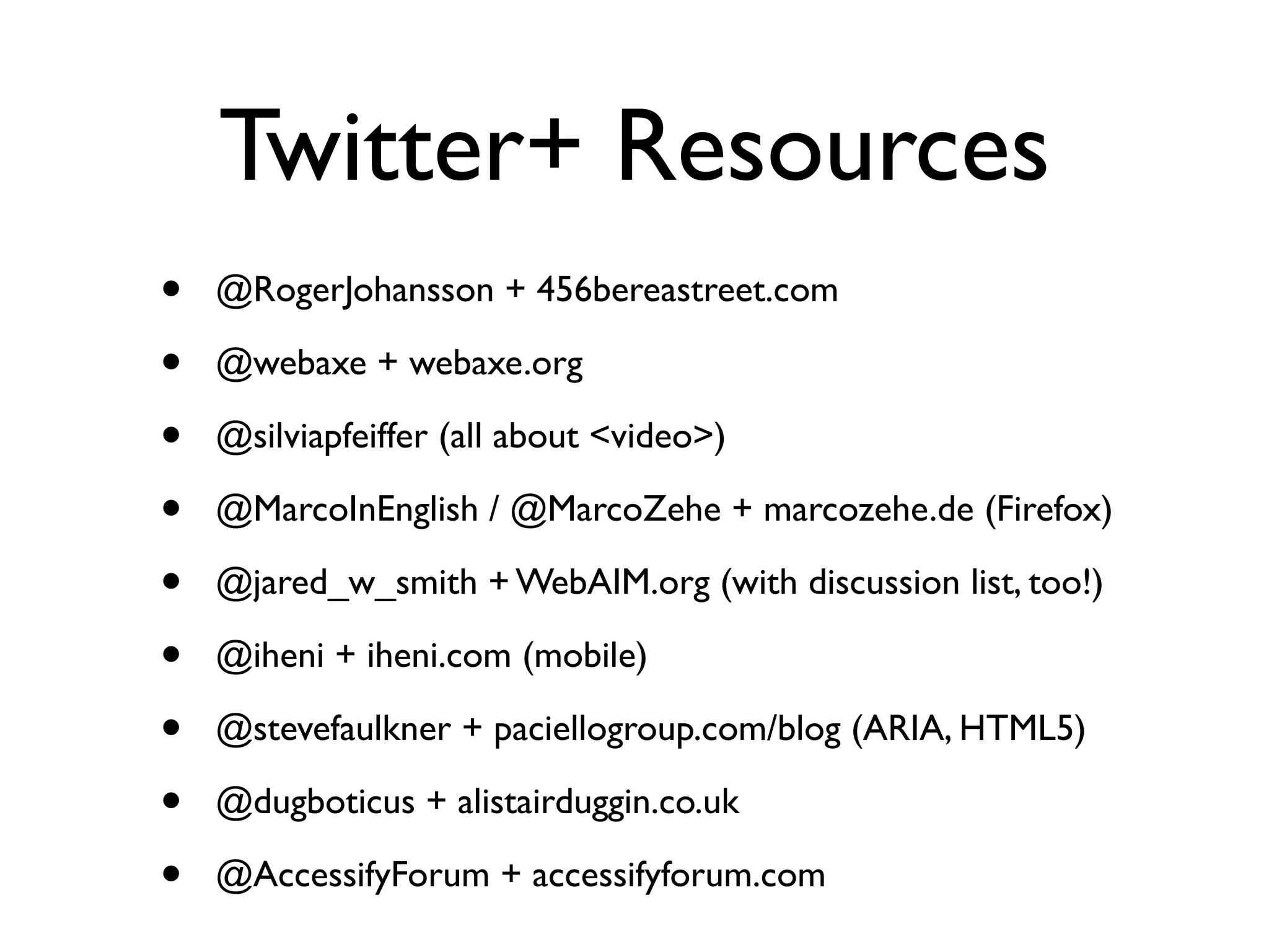 Twitter+ Resources
•   @RogerJohansson + 456bereastreet.com

•   @webaxe + webaxe.org

•   @silviapfeiffer (all about <video>)

•   @MarcoInEnglish / @MarcoZehe + marcozehe.de (Firefox)

•   @jared_w_smith + WebAIM.org (with discussion list, too!)

•   @iheni + iheni.com (mobile)

•   @stevefaulkner + paciellogroup.com/blog (ARIA, HTML5)

•   @dugboticus + alistairduggin.co.uk

•   @AccessifyForum + accessifyforum.com
 