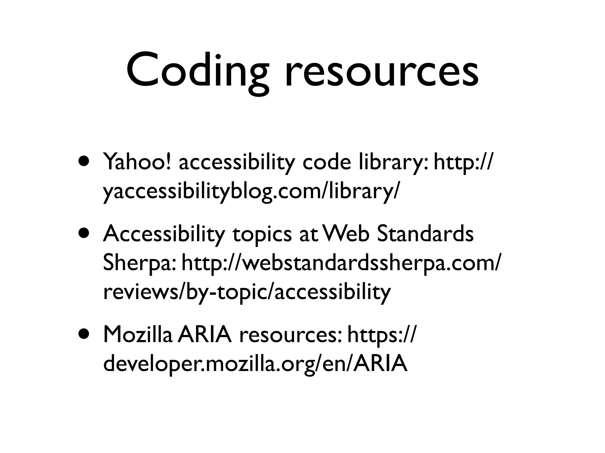 Coding resources
• Yahoo! accessibility code library: http://
  yaccessibilityblog.com/library/
• Accessibility topics at Web Standards
  Sherpa: http://webstandardssherpa.com/
  reviews/by-topic/accessibility
• Mozilla ARIA resources: https://
  developer.mozilla.org/en/ARIA
 