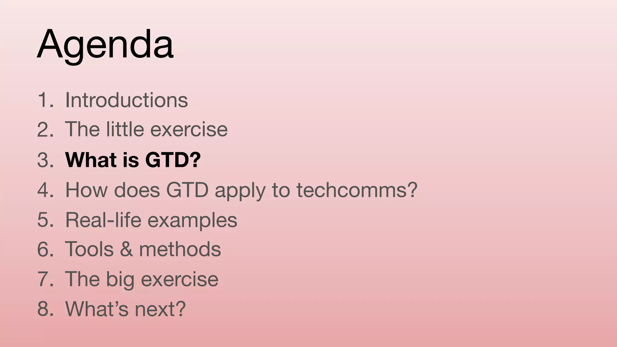 Agenda
1. Introductions

2. The little exercise

3. What is GTD?
4. How does GTD apply to techcomms?

5. Real-life examples

6. Tools & methods

7. The big exercise

8. What’s next?
 