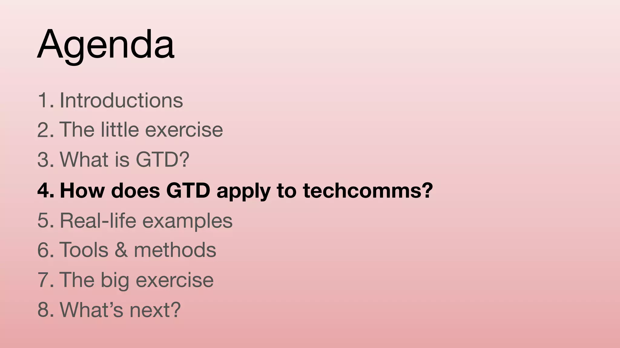 Agenda
1. Introductions

2. The little exercise

3. What is GTD?

4. How does GTD apply to techcomms?
5. Real-life examples

6. Tools & methods

7. The big exercise

8. What’s next?
 