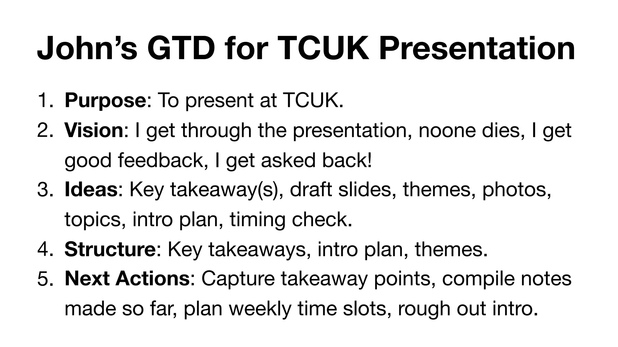 John’s GTD for TCUK Presentation
1. Purpose: To present at TCUK.

2. Vision: I get through the presentation, noone dies, I get
good feedback, I get asked back!

3. Ideas: Key takeaway(s), draft slides, themes, photos,
topics, intro plan, timing check.

4. Structure: Key takeaways, intro plan, themes.

5. Next Actions: Capture takeaway points, compile notes
made so far, plan weekly time slots, rough out intro.
 