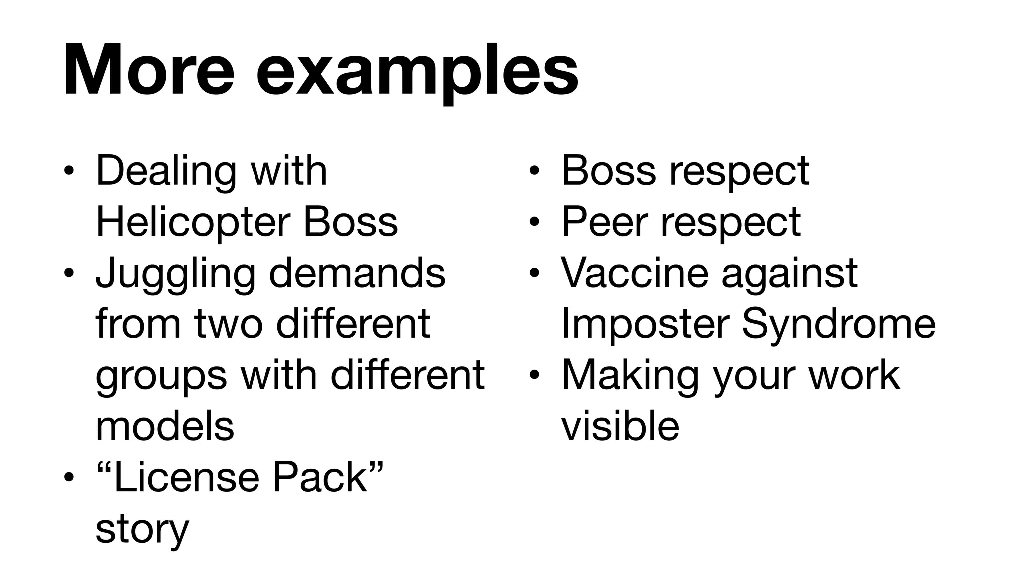 More examples
• Dealing with
Helicopter Boss

• Juggling demands
from two different
groups with different
models

• “License Pack”
story
• Boss respect

• Peer respect

• Vaccine against
Imposter Syndrome

• Making your work
visible
 