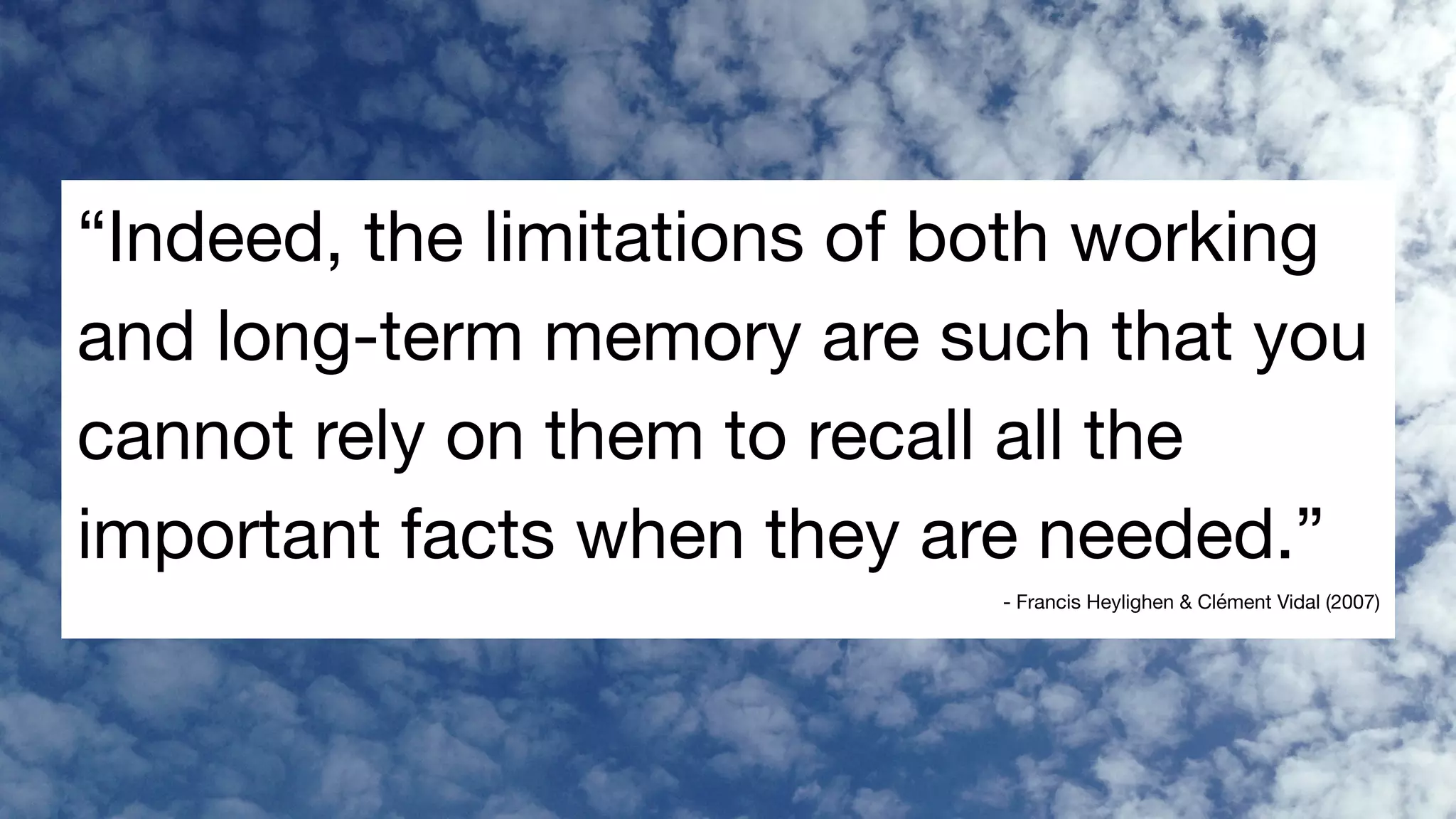 “Indeed, the limitations of both working
and long-term memory are such that you
cannot rely on them to recall all the
important facts when they are needed.”

- Francis Heylighen & Clément Vidal (2007)
 