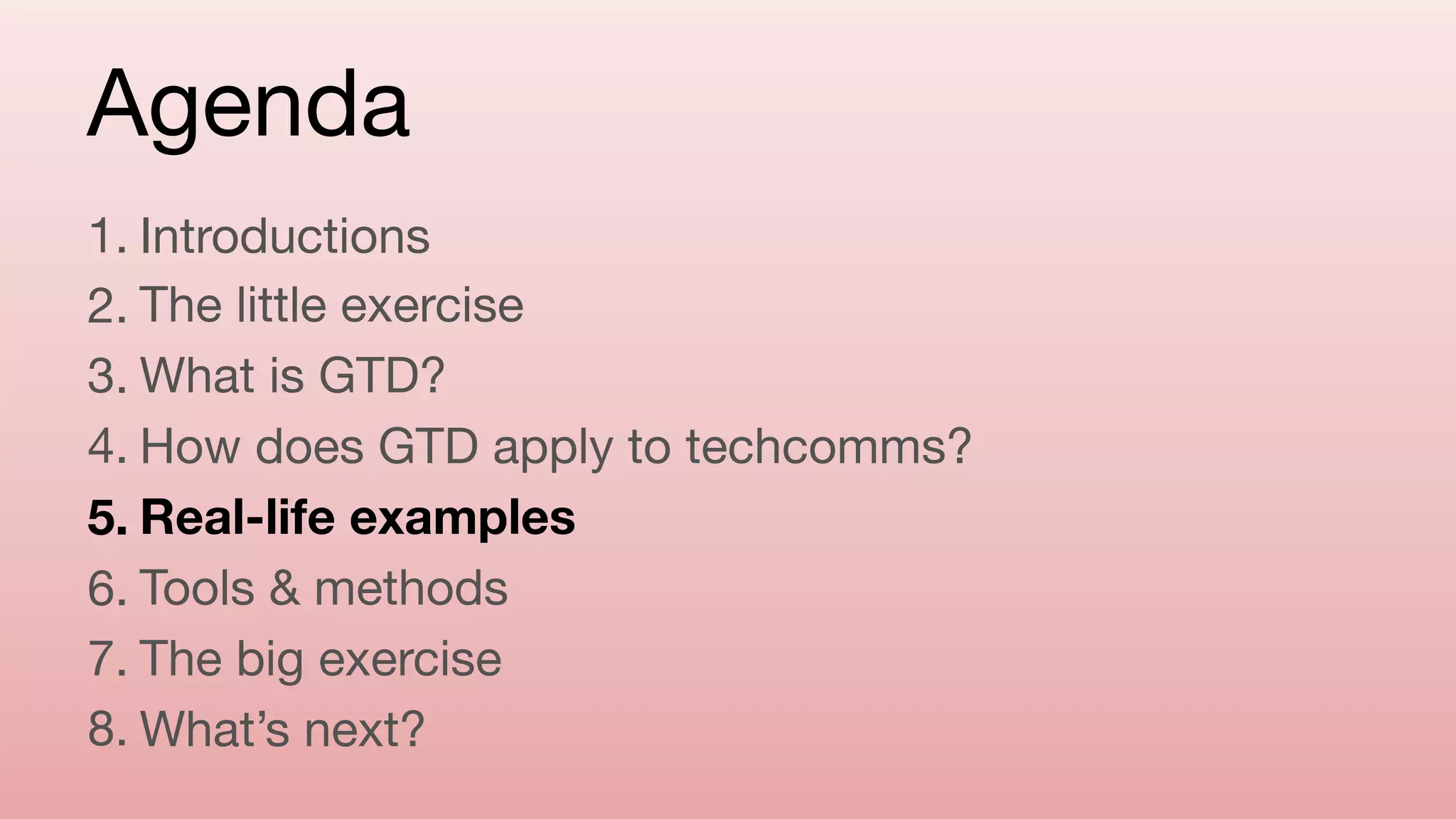 Agenda
1. Introductions

2. The little exercise

3. What is GTD?

4. How does GTD apply to techcomms?

5. Real-life examples
6. Tools & methods

7. The big exercise

8. What’s next?
 