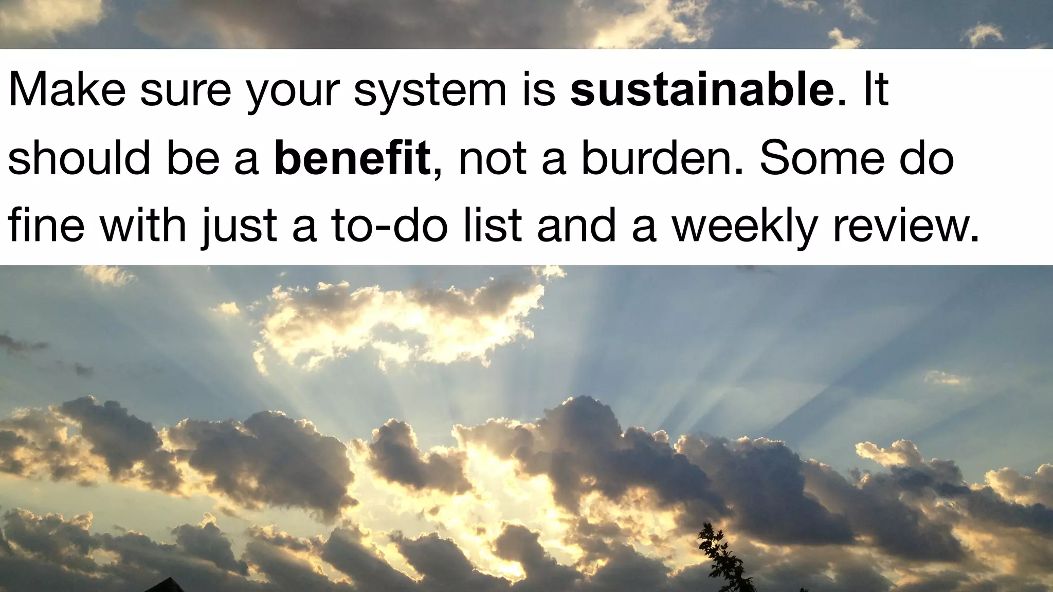 Make sure your system is sustainable. It
should be a benefit, not a burden. Some do
fine with just a to-do list and a weekly review.
 