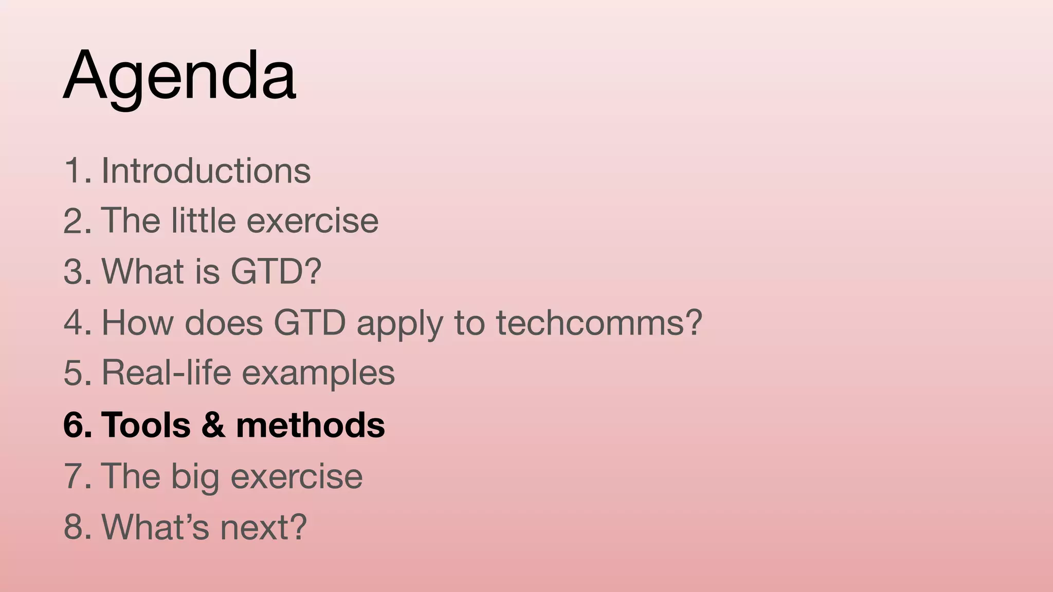 Agenda
1. Introductions

2. The little exercise

3. What is GTD?

4. How does GTD apply to techcomms?

5. Real-life examples

6. Tools & methods
7. The big exercise

8. What’s next?
 