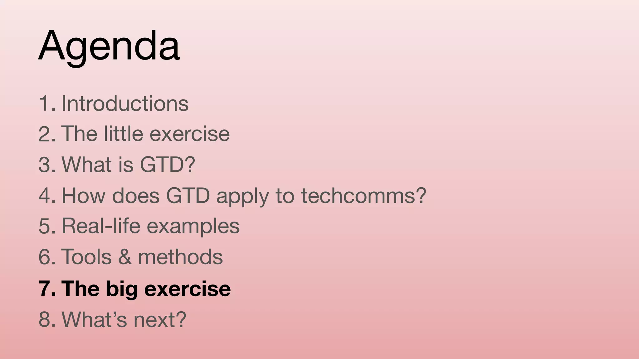 Agenda
1. Introductions

2. The little exercise

3. What is GTD?

4. How does GTD apply to techcomms?

5. Real-life examples

6. Tools & methods

7. The big exercise
8. What’s next?
 