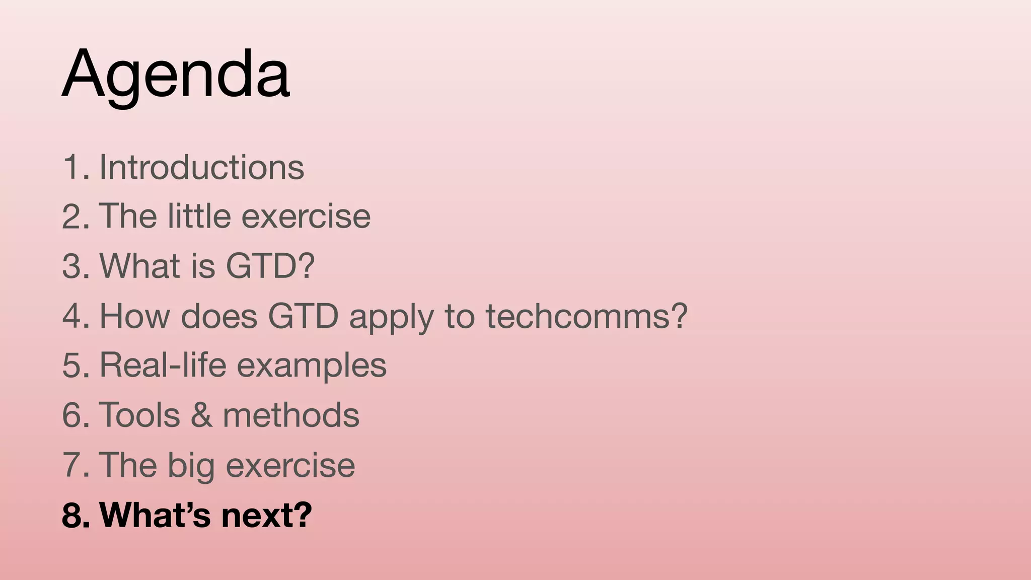 Agenda
1. Introductions

2. The little exercise

3. What is GTD?

4. How does GTD apply to techcomms?

5. Real-life examples

6. Tools & methods

7. The big exercise

8. What’s next?
 