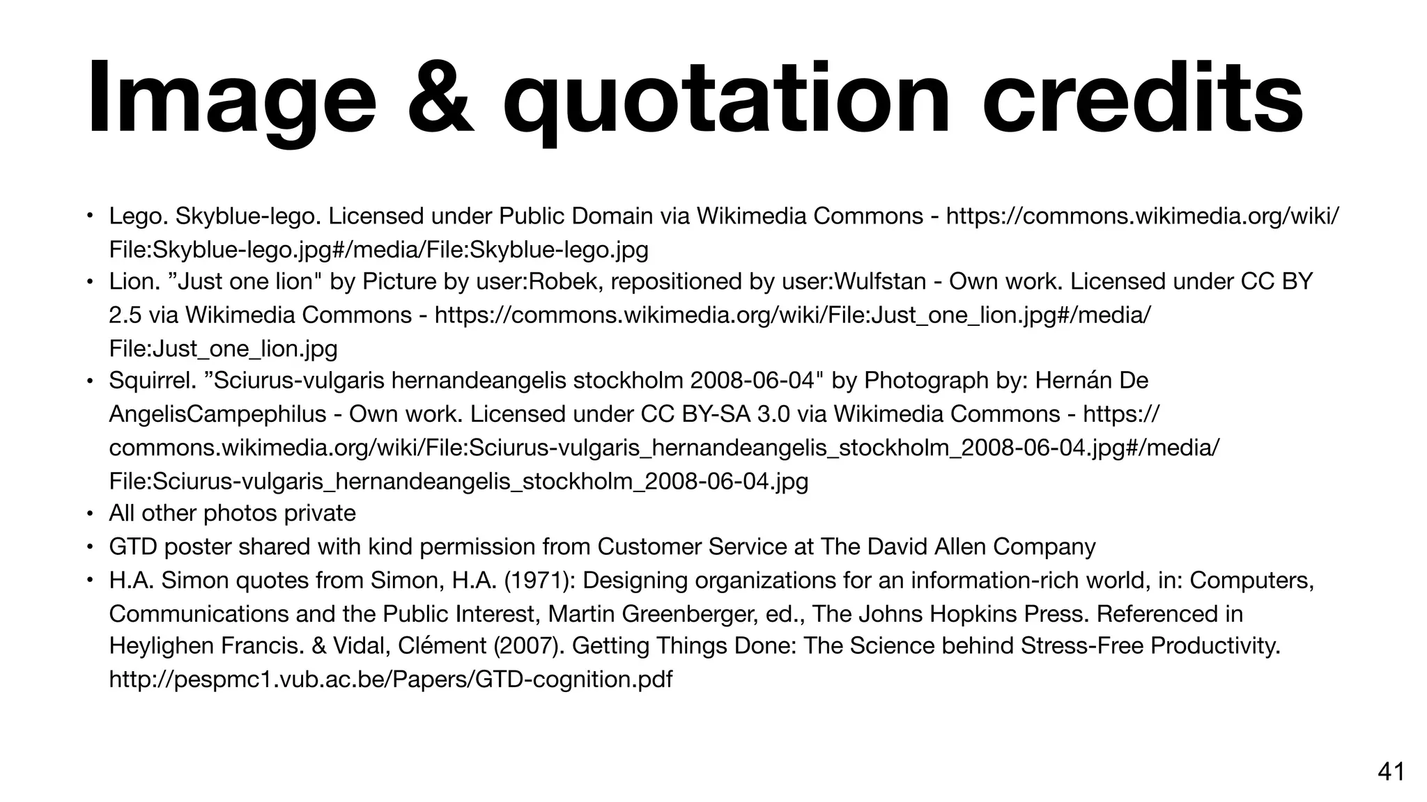 Image & quotation credits
• Lego. Skyblue-lego. Licensed under Public Domain via Wikimedia Commons - https://commons.wikimedia.org/wiki/
File:Skyblue-lego.jpg#/media/File:Skyblue-lego.jpg

• Lion. ”Just one lion" by Picture by user:Robek, repositioned by user:Wulfstan - Own work. Licensed under CC BY
2.5 via Wikimedia Commons - https://commons.wikimedia.org/wiki/File:Just_one_lion.jpg#/media/
File:Just_one_lion.jpg

• Squirrel. ”Sciurus-vulgaris hernandeangelis stockholm 2008-06-04" by Photograph by: Hernán De
AngelisCampephilus - Own work. Licensed under CC BY-SA 3.0 via Wikimedia Commons - https://
commons.wikimedia.org/wiki/File:Sciurus-vulgaris_hernandeangelis_stockholm_2008-06-04.jpg#/media/
File:Sciurus-vulgaris_hernandeangelis_stockholm_2008-06-04.jpg

• All other photos private

• GTD poster shared with kind permission from Customer Service at The David Allen Company

• H.A. Simon quotes from Simon, H.A. (1971): Designing organizations for an information-rich world, in: Computers,
Communications and the Public Interest, Martin Greenberger, ed., The Johns Hopkins Press. Referenced in
Heylighen Francis. & Vidal, Clément (2007). Getting Things Done: The Science behind Stress-Free Productivity.
http://pespmc1.vub.ac.be/Papers/GTD-cognition.pdf
41
 