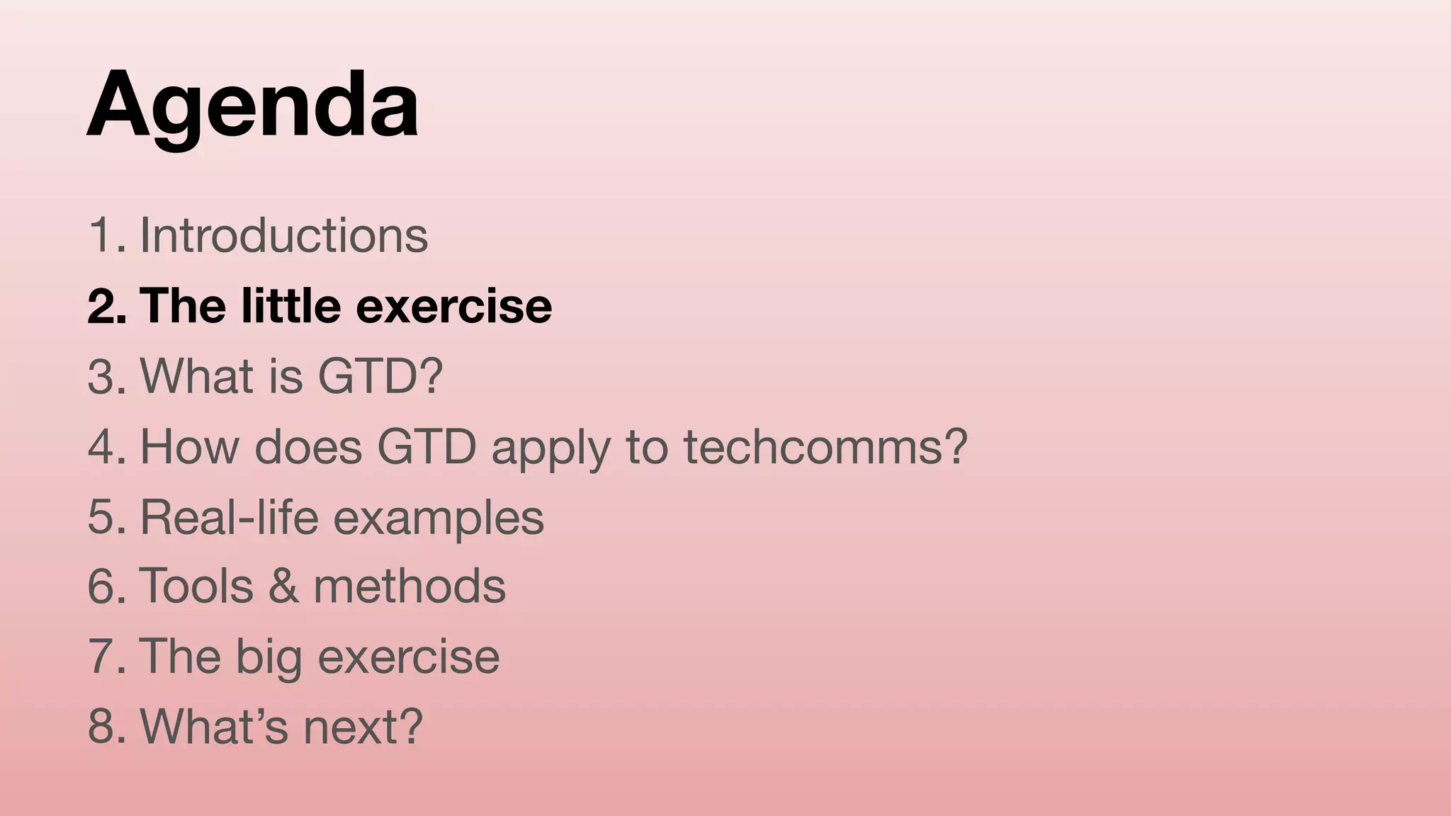 Agenda
1. Introductions

2. The little exercise
3. What is GTD?

4. How does GTD apply to techcomms?

5. Real-life examples

6. Tools & methods

7. The big exercise

8. What’s next?
 