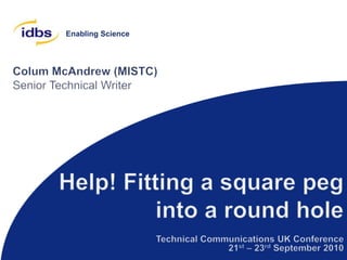 Colum McAndrew (MISTC) Senior Technical Writer Help! Fitting a square peg into a round hole Technical Communications UK Conference 21st – 23rd September 2010 