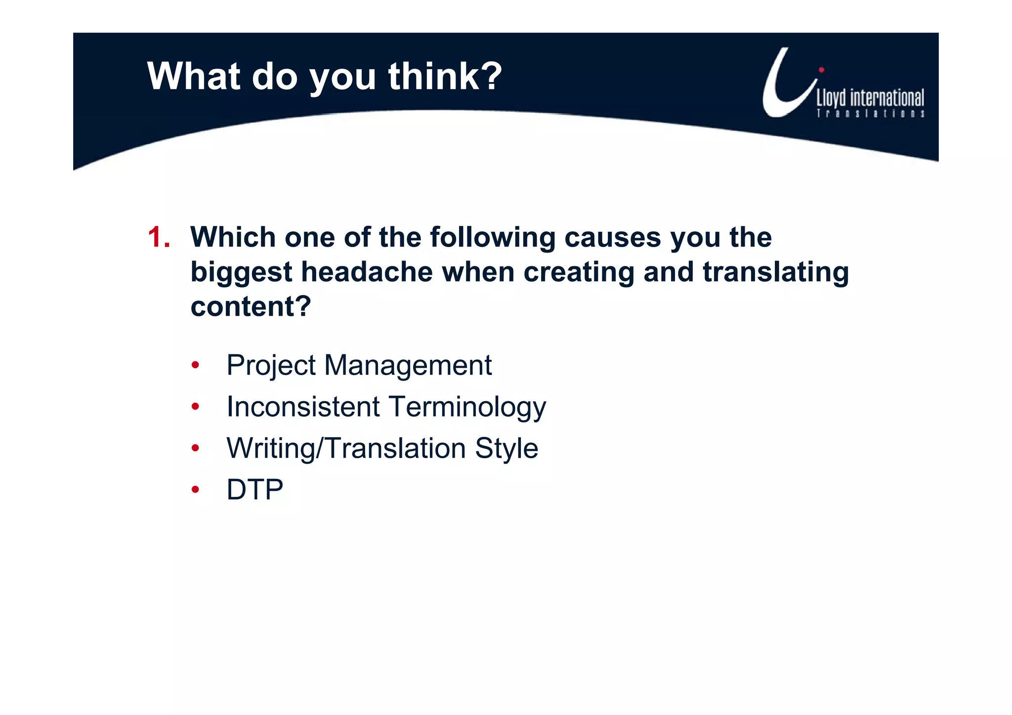 What do you think?



1. Which one of the following causes you the
   biggest headache when creating and translating
   content?

   •   Project Management
       P j tM              t
   •   Inconsistent Terminology
   •   Writing/Translation St l
       W iti /T      l ti Style
   •   DTP
 