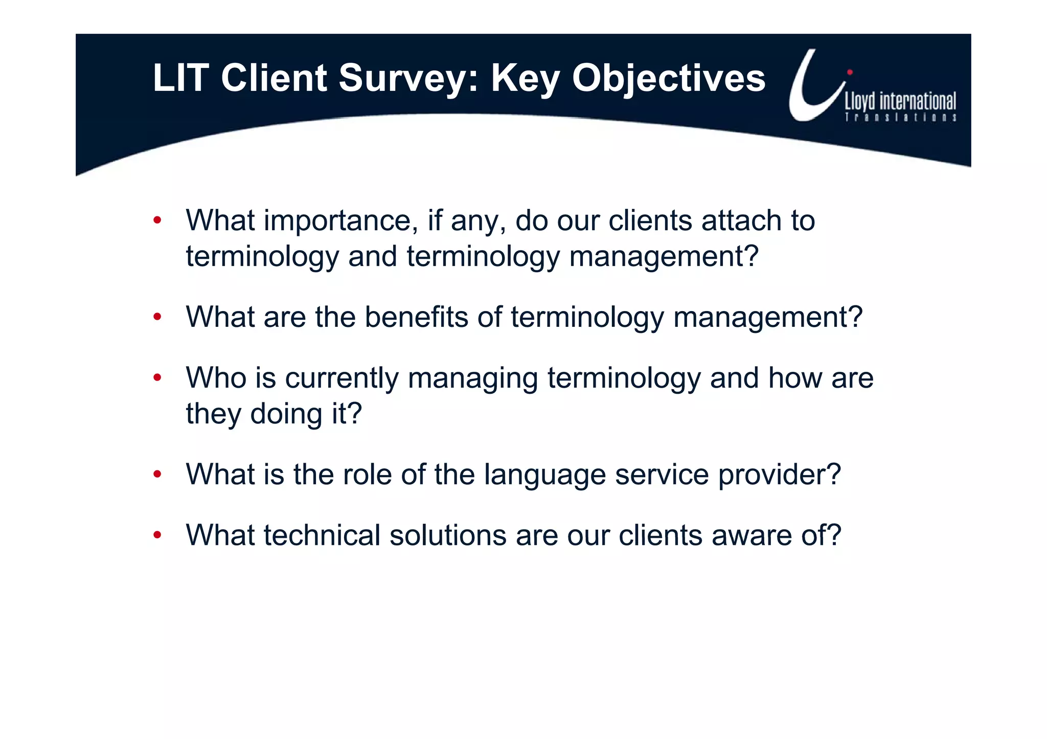 LIT Client Survey: Key Objectives


• What importance, if any, do our clients attach to
  terminology and terminology management?

• What are the benefits of terminology management?

• Wh i currently managing t
  Who is         tl   i terminology and h
                            i l       d how are
  they doing it?

• What is the role of the language service provider?

• What technical solutions are our clients aware of?
 