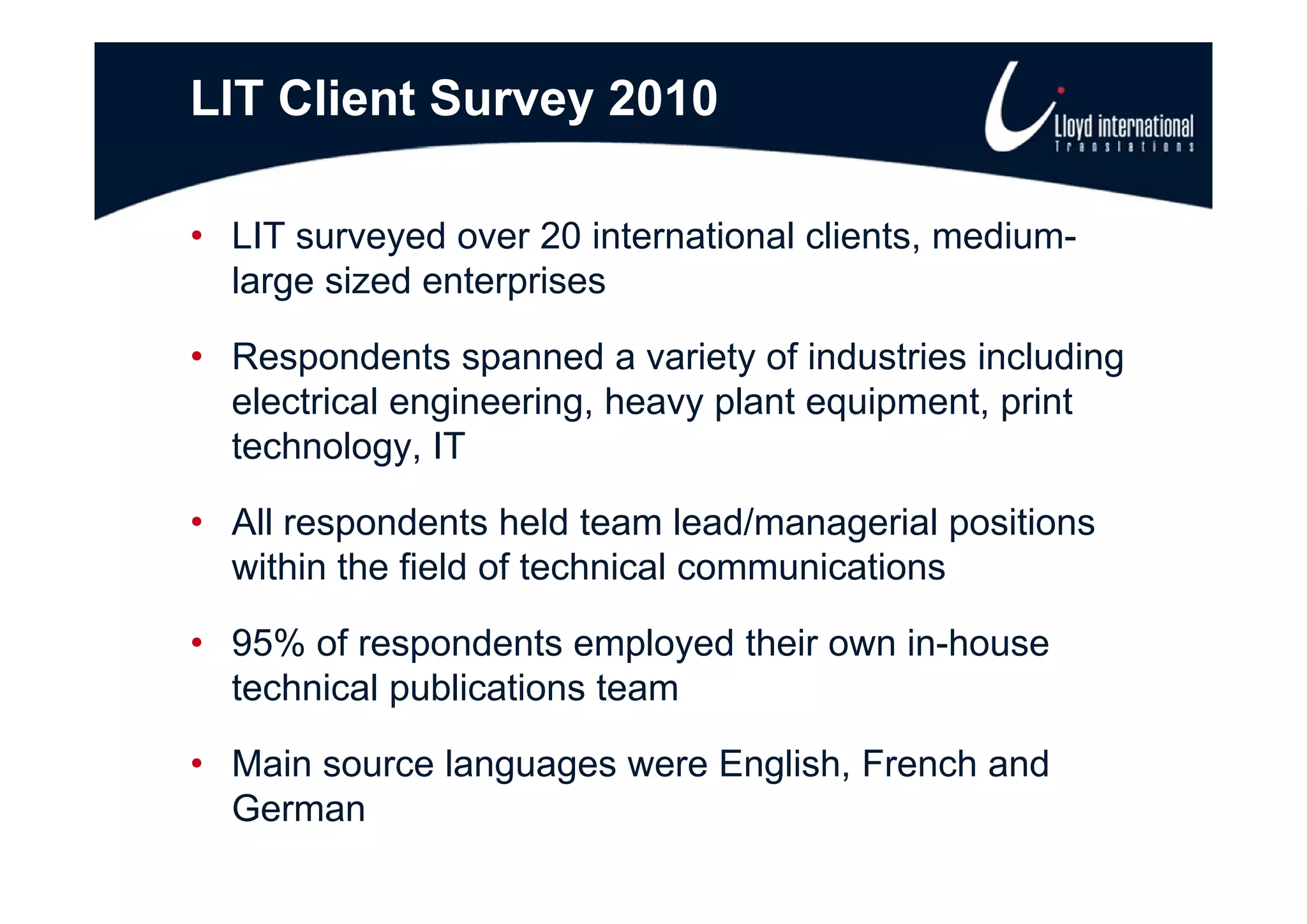LIT Client Survey 2010

• LIT surveyed over 20 international clients, medium-
            y                               ,
  large sized enterprises

• Respondents spanned a variety of industries including
  electrical engineering, heavy plant equipment, print
  technology, IT
           gy,

• All respondents held team lead/managerial positions
  within the field of technical communications

• 95% of respondents employed their own in-house
  technical publications team

• Main sou ce languages were English, French a d
   a source a guages e e       g s , e c and
  German
 