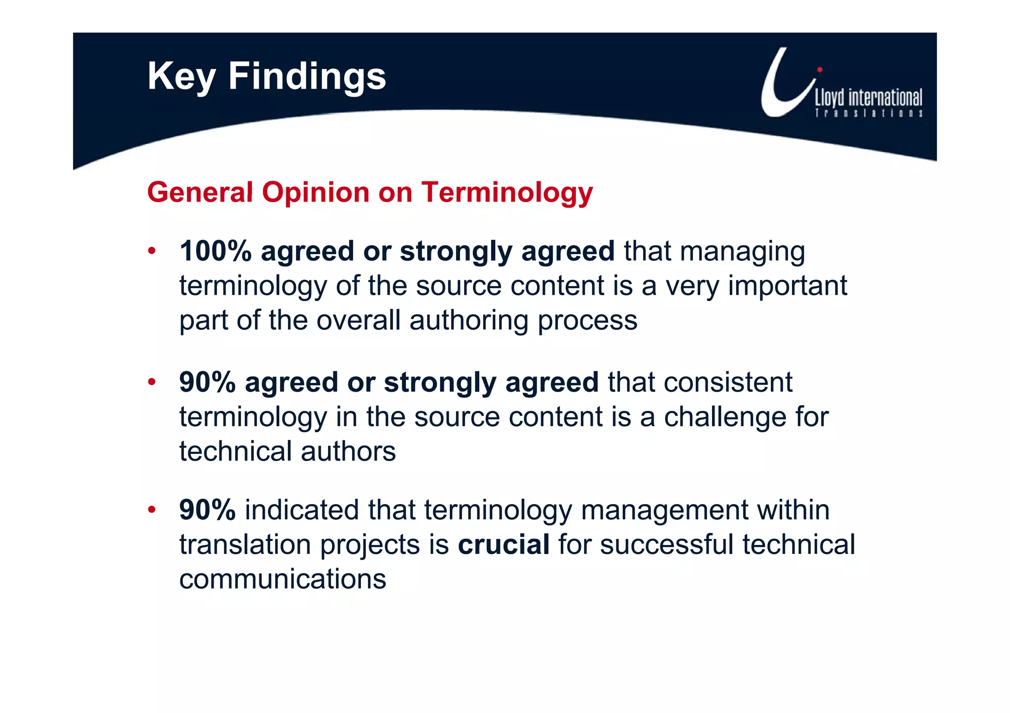 Key Findings

General Opinion on Terminology

• 100% agreed or strongly agreed that managing
  terminology of th source content is a very important
  t    i l      f the            t ti        i    t t
  part of the overall authoring process

• 90% agreed or strongly agreed that consistent
  terminology in the source content is a challenge for
  technical authors

• 90% indicated that terminology management within
  translation projects is crucial for successful technical
  communications
 