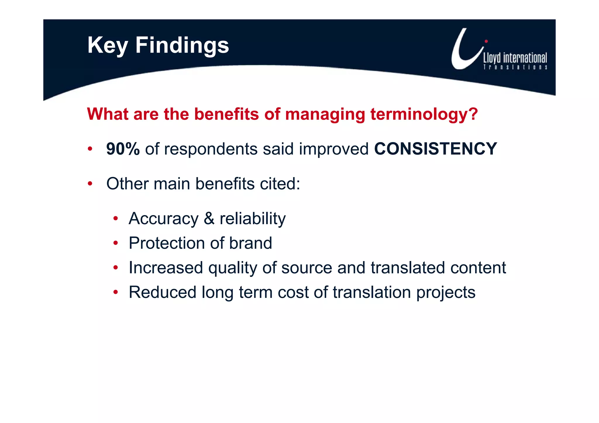 Key Findings

What are the benefits of managing terminology?

• 90% of respondents said improved CONSISTENCY

• Other main benefits cited:

   •   Accuracy & reliability
   •   Protection of brand
   •   Increased quality of source and translated content
   •   Reduced long term cost of translation projects
 