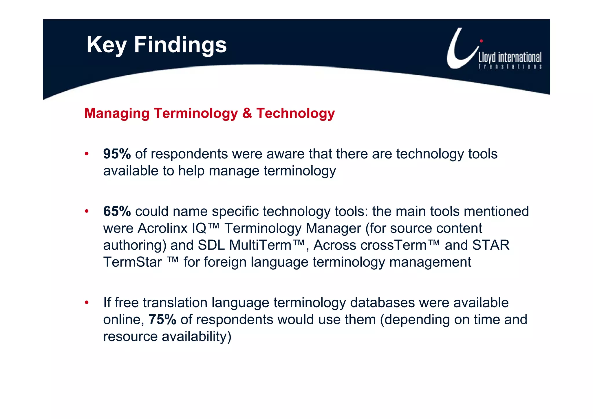 Key Findings

Managing Terminology & Technology

•   95% of respondents were aware that there are technology tools
    available to help manage terminology

•   65% could name specific technology tools: the main tools mentioned
    were Acrolinx IQ™ Terminology Manager (for source content
    authoring) and SDL MultiTerm™, Across crossTerm™ and STAR
    TermStar ™ for foreign language terminology management
    T    St      f f i l            t   i l                  t

•   If free translation language terminology databases were available
    online, 75% of respondents would use them (depending on time and
    resource availability)
 