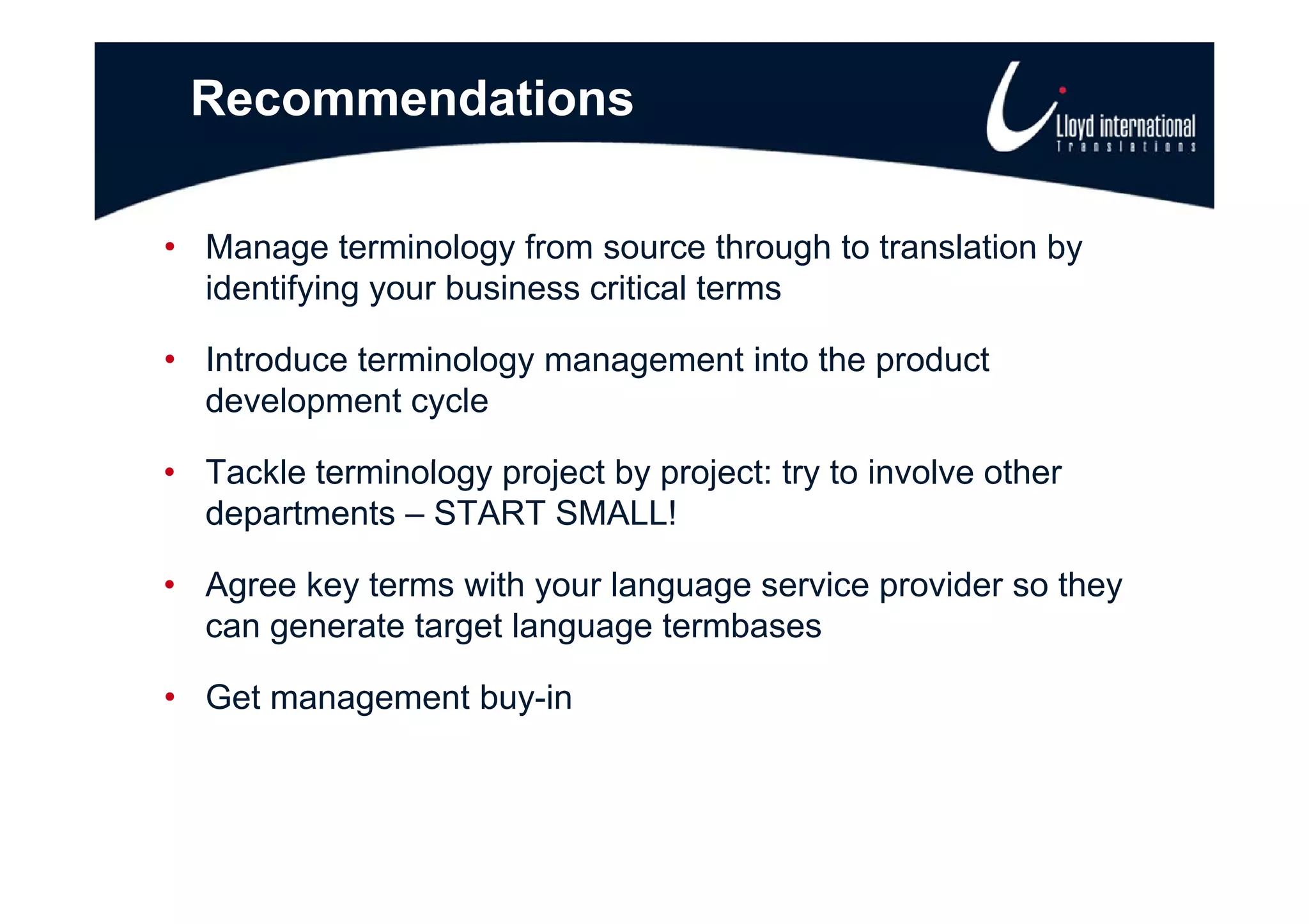 Recommendations

• Manage terminology from source through to translation by
  identifying your business critical terms

• Introduce terminology management into the product
  development cycle

• T kl terminology project b project: t t involve other
  Tackle t  i l       j t by    j t try to i  l    th
  departments – START SMALL!

• Agree key terms with your language service provider so they
  can generate target language termbases

• Get management buy-in
 