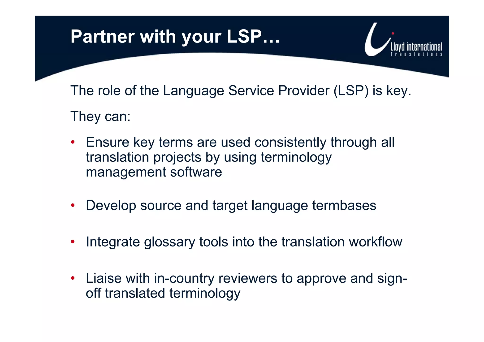 Partner with your LSP…

The role of the Language Service Provider (LSP) is key
                                                   key.
They can:
• Ensure key terms are used consistently through all
  translation projects by using terminology
  management software

• Develop source and target language termbases

• Integrate g
      g     glossary tools into the translation workflow
                   y

• Liaise with in-country reviewers to approve and sign-
  off translated terminology
 