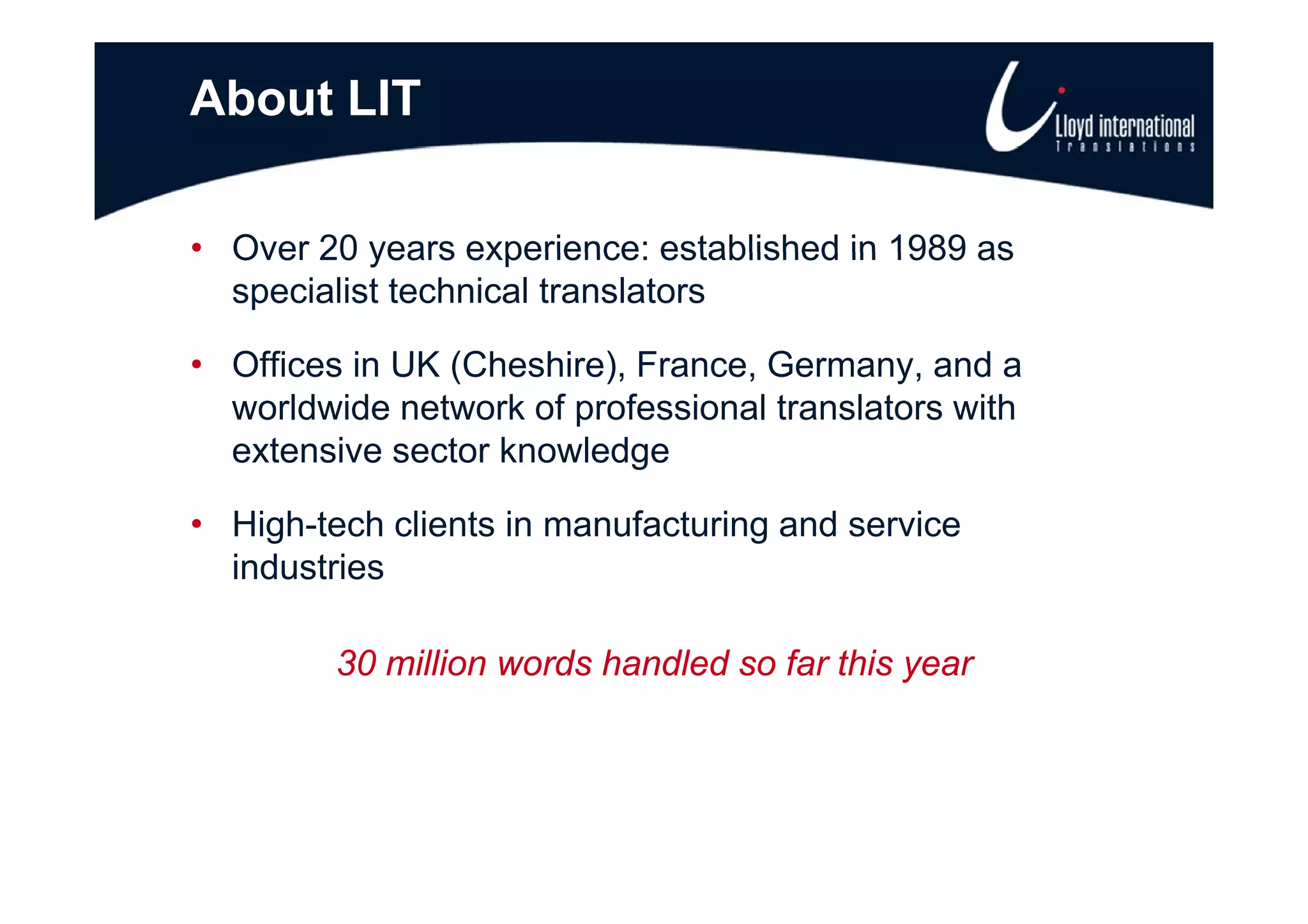 About LIT

• Over 20 years experience: established in 1989 as
  specialist technical translators

• Offi
  Offices in UK (Cheshire), F
          i     (Ch hi ) France, G Germany, and ad
  worldwide network of professional translators with
  extensive sector knowledge

• High-tech clients in manufacturing and service
  industries

         30 million words handled so far this year
 