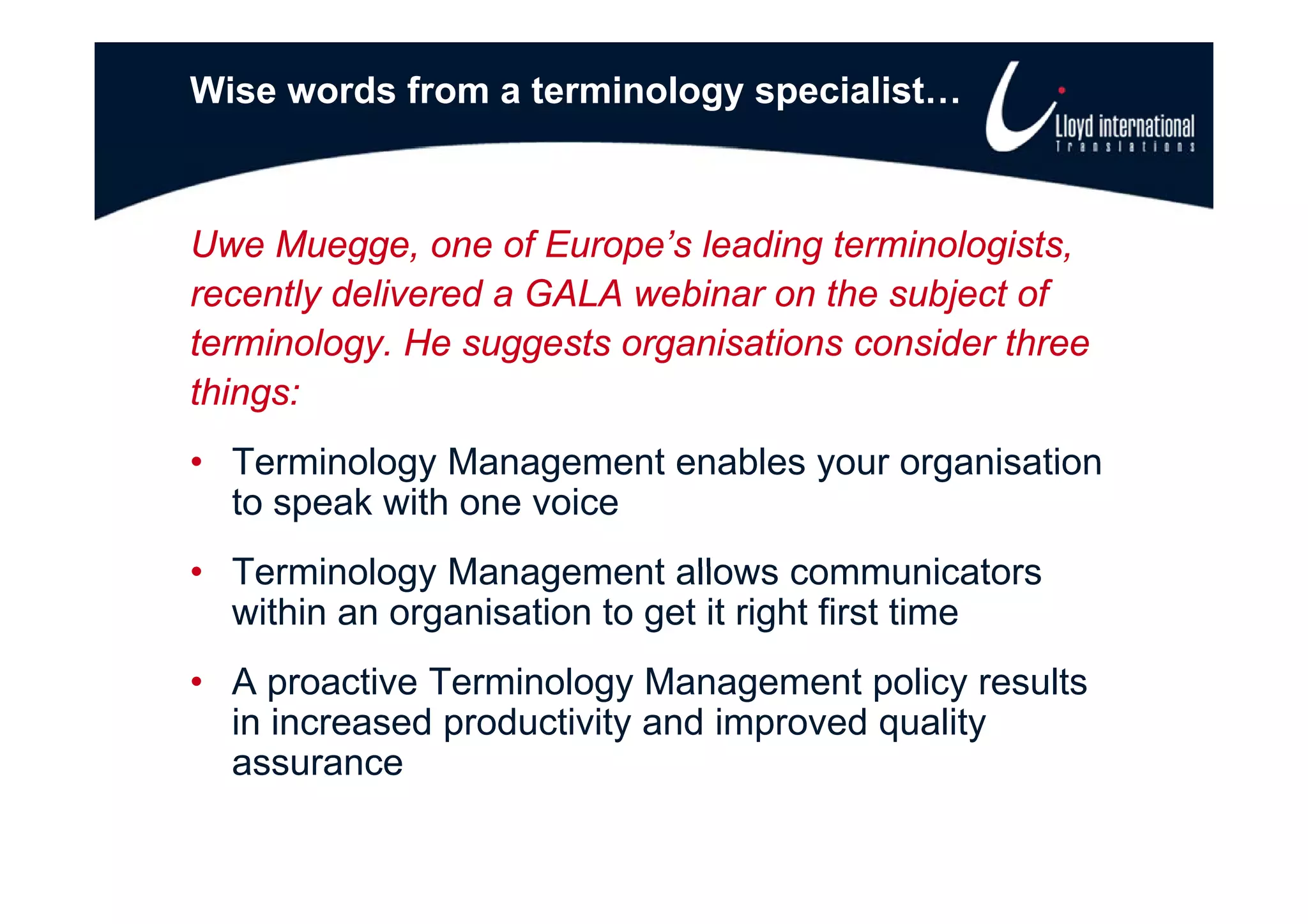 Wise words from a terminology specialist…



Uwe Muegge one of Europe’s leading terminologists
     Muegge,          Europe s        terminologists,
recently delivered a GALA webinar on the subject of
terminology. He suggests organisations consider three
          gy       gg       g
things:
• Terminology Management enables your organisation
  to speak with one voice
• Terminology Management allows communicators
  within an organisation to get it right first time
• A proactive Terminology M
          ti T     i l      Management policy results
                                       t li       lt
  in increased productivity and improved quality
  assurance
 