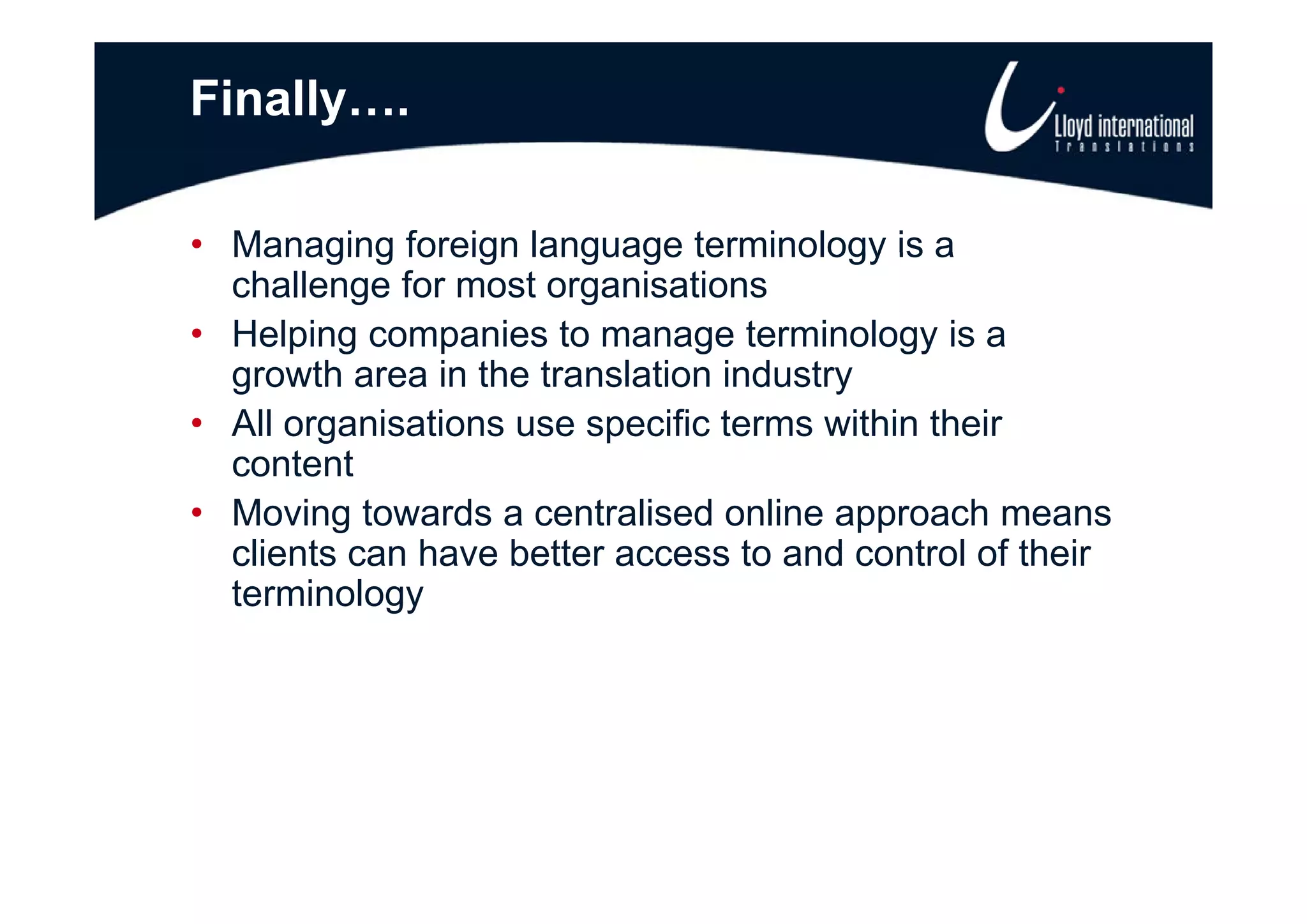 Finally….

• Managing foreign language terminology is a
  challenge for most organisations
• Helping companies to manage terminology is a
  growth area in the translation industry
• All organisations use specific terms within their
  content
• Moving towards a centralised online approach means
  clients can have better access to and control of their
  terminology
 