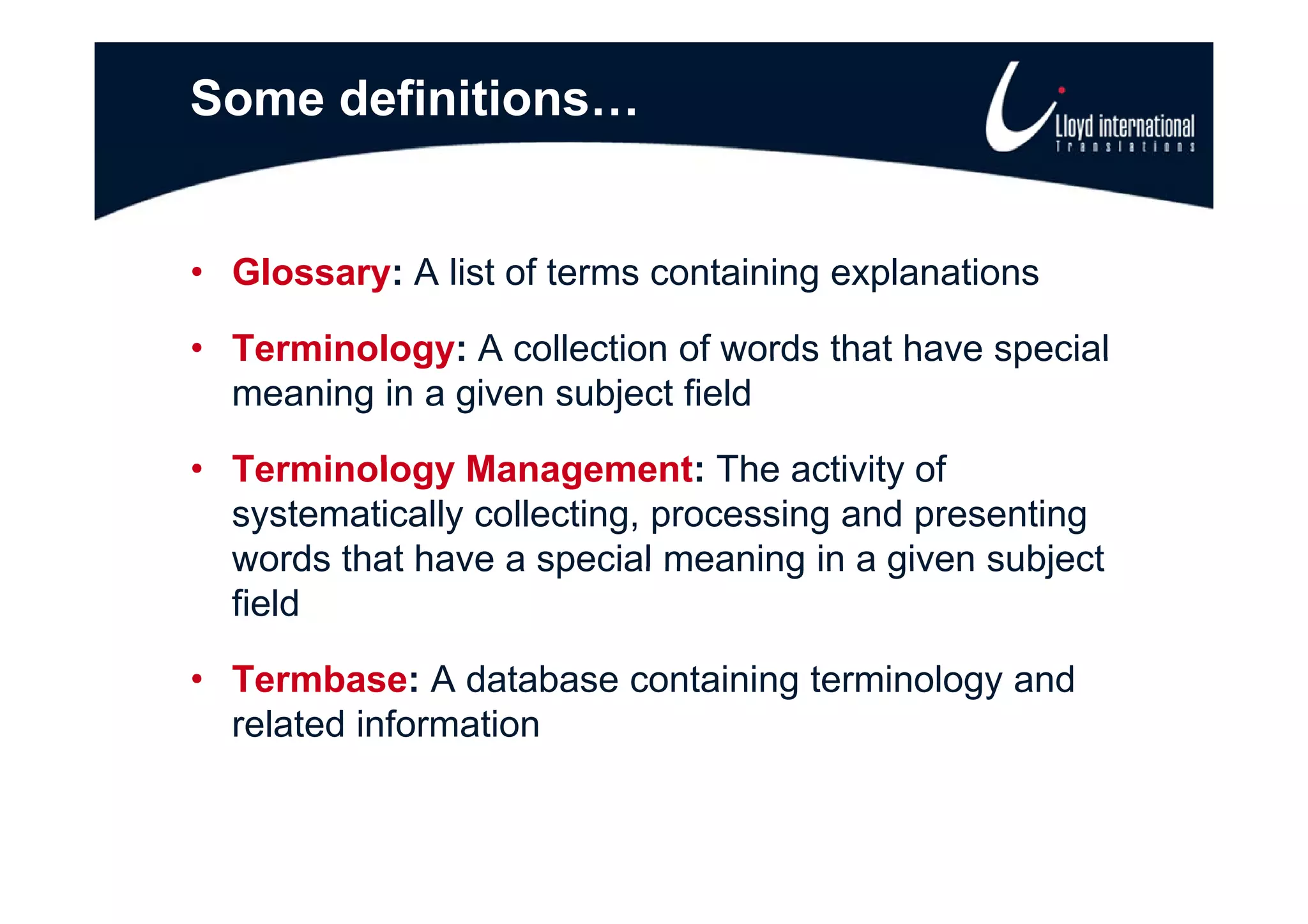 Some definitions…


• Glossary: A list of terms containing explanations

• Terminology: A collection of words that have special
  meaning in a given subject field

• Terminolog Management The activity of
  Terminology Management:            acti it
  systematically collecting, processing and presenting
  words that have a special meaning in a given subject
  field

• T
  Termbase: A database containing t
        b       d t b     t i i terminology and
                                    i l       d
  related information
 