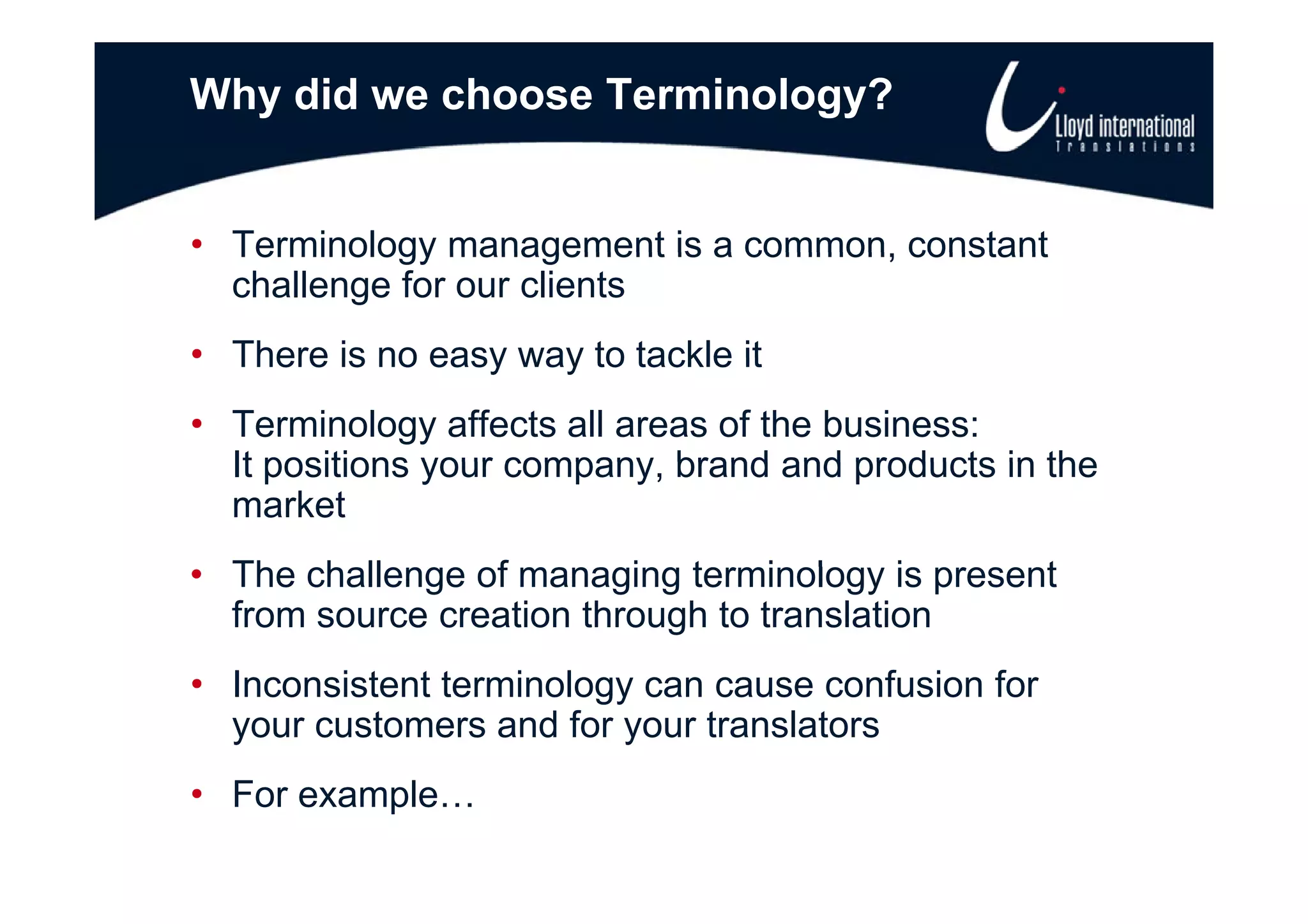 Why did we choose Terminology?


• Terminology management is a common constant
                              common,
  challenge for our clients
• There is no easy way to tackle it
• Terminology affects all areas of the business:
  It positions your company brand and products in the
                    company,
  market
• Th challenge of managing t
  The h ll       f        i terminology i present
                                   i l     is   t
  from source creation through to translation
• I
  Inconsistent terminology can cause confusion for
        i t tt     i l                    f i f
  your customers and for your translators
• For example…
 