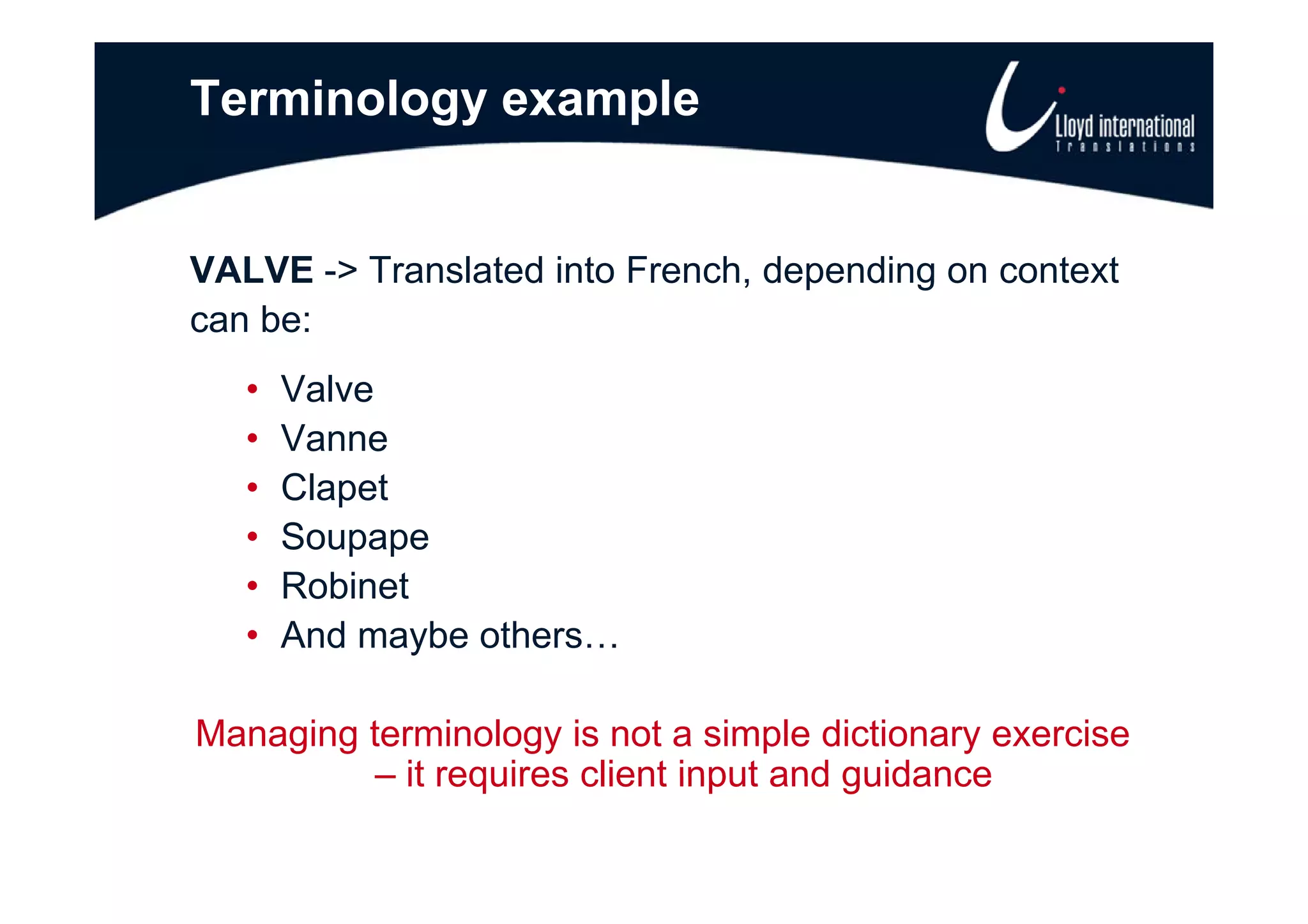 Terminology example


VALVE -> Translated into French, depending on context
can be:
   •   Valve
   •   Vanne
   •   Clapet
   •   Soupape
   •   Robinet
   •   And maybe others…

Managing terminology is not a simple dictionary exercise
          – it requires client input and guidance
 