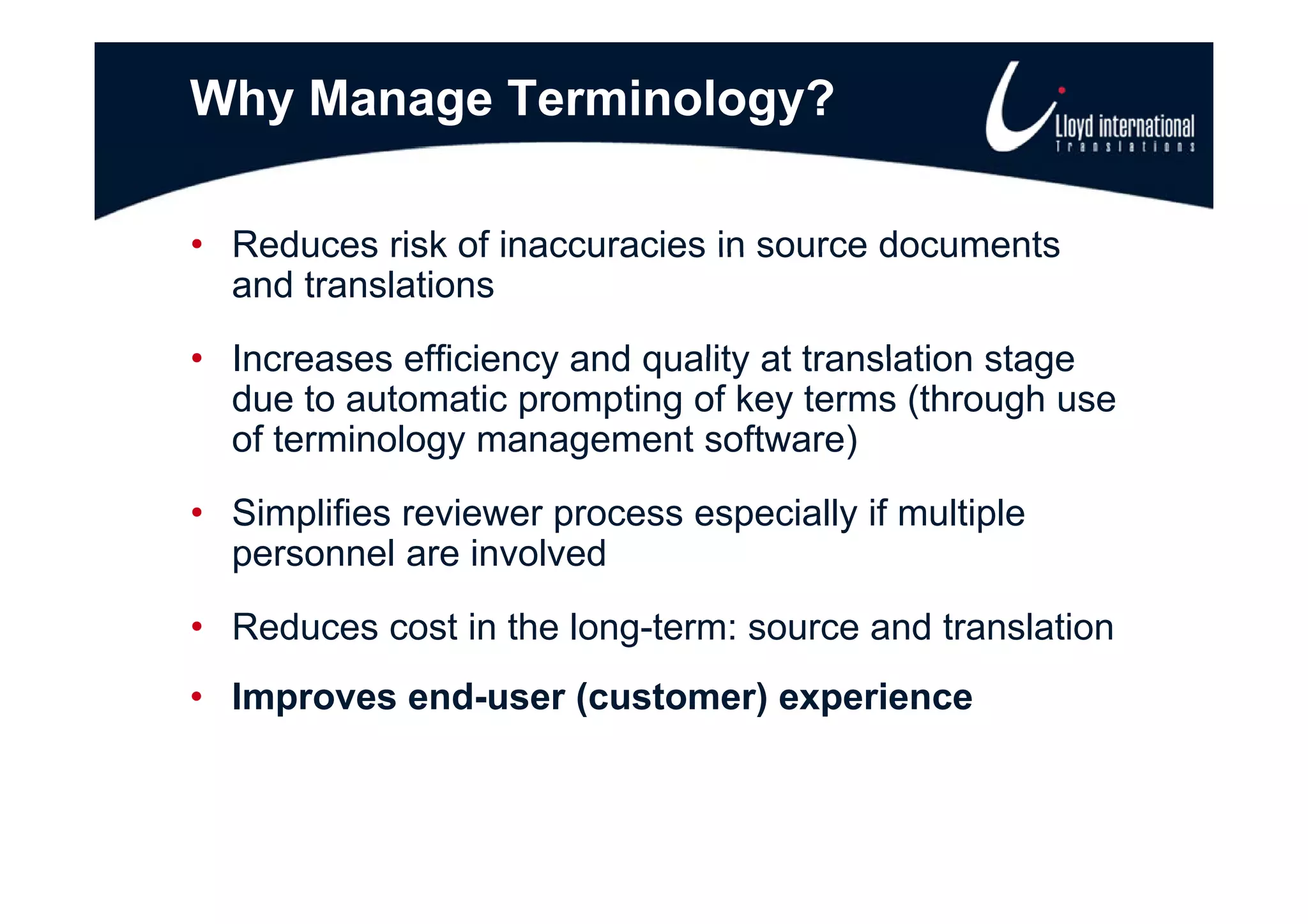 Why Manage Terminology?

• Reduces risk of inaccuracies in source documents
  and translations
• Increases efficiency and quality at translation stage
  due to automatic prompting of key terms (through use
  of terminology management software)
• Simplifies reviewer process especially if multiple
  p
  personnel are involved
• Reduces cost in the long-term: source and translation
• Improves end-user (customer) experience
 