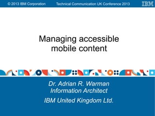 Technical Communication UK Conference 2013© 2013 IBM Corporation
Managing accessible
mobile content
Dr. Adrian R. Warman
Information Architect
IBM United Kingdom Ltd.
 