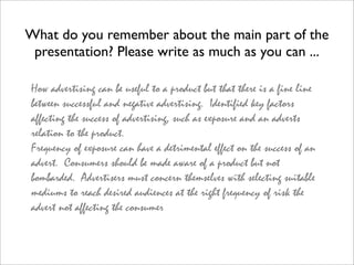 What do you remember about the main part of the
 presentation? Please write as much as you can ...

 How advertising can be useful to a product but that there is a fine line
 between successful and negative advertising. Identified key factors
 affecting the success of advertising, such as exposure and an adverts
 relation to the product.
 Frequency of exposure can have a detrimental effect on the success of an
 advert. Consumers should be made aware of a product but not
 bombarded. Advertisers must concern themselves with selecting suitable
 mediums to reach desired audiences at the right frequency of risk the
 advert not affecting the consumer
 
