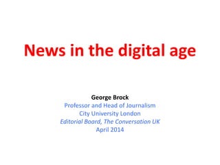 News in the digital age
George Brock
Professor and Head of Journalism
City University London
Editorial Board, The Conversation UK
April 2014
 