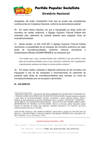 Diretório Nacional
obrigações, até então, inexistentes! Tudo isso ao arrepio das competências
constitucionais do Congresso Nacional, conforme se demonstrará adiante!
30. Em casos dessa natureza, em que a impugnação se dirige contra ato
normativo de caráter autônomo, o Egrégio Supremo Tribunal Federal tem
entendido pelo cabimento do controle abstrato para vergastar vícios de
inconstitucionalidade.
31. Nesse sentido, na ADI 4105 MC3
o Egrégio Supremo Tribunal Federal
reconheceu a possibilidade de se impugnar ato normativo autônomo por ação
direta de inconstitucionalidade, conforme, inclusive reconheceu o
Excelentíssimo Ministro GILMAR MENDES, ao esclarecer que:
“Na verdade, aqui, o que o eminente Relator está a identificar é que seria cabível a ação
direta de inconstitucionalidade, uma vez que o preceito é autônomo, não é regulamentar,
é aparentemente autônomo em relação ao sistema jurídico ordinário”.
32. Por essas razões, verificada a flagrante autonomia do ato normativo ora
impugnado é que se faz necessário o reconhecimento do cabimento da
presente ação direta de inconstitucionalidade para rechaçar os vícios de
inconstitucionalidade que ora se passa a demonstrar.
III – DO DIREITO
3
PROCESSO OBJETIVO - ARGUIÇÃO DE DESCUMPRIMENTO DE PRECEITO FUNDAMENTAL
- TOMADA COMO AÇÃO DIRETA DE INCONSTITUCIONALIDADE. Surgindo parâmetros próprios
a ação direta de inconstitucionalidade, incumbe, considerado o gênero processo objetivo, tomar a
arguição de descumprimento de preceito fundamental como a revelá-la. LICITAÇÃO - REGÊNCIA -
AÇÃO DIRETA DE INCONSTITUCIONALIDADE - RELEVÂNCIA DO PEDIDO FORMULADO -
DEFERIMENTO DE MEDIDA ACAUTELADORA. Mostra-se relevante pedido formulado quando
Portaria do Ministério da Saúde haja implicado verdadeiro aditamento à Lei 8.666/93, que prevê
requisitos próprios para ter-se a licitação.
(ADI 4105 MC, Relator(a): Min. MARCO AURÉLIO, Tribunal Pleno, julgado em 17/03/2010, DJe-110
DIVULG 17-06-2010 PUBLIC 18-06-2010 EMENT VOL-02406-01 PP-00193 RTJ VOL-00214- PP-
00311 LEXSTF v. 32, n. 379, 2010, p. 37-63)
Partido Popular Socialista - PPS
SCS – Quadra 7 – bloco A – Ed. Executive Tower – Salas 826 e 828 – Pátio Brasil Shopping
CEP: 70307-901 – Brasília-DF FONE: (61) 3218-4123 FAX: (61) 3218-4112
E-mail: pps23@pps.org.br - Visite diariamente nosso site: www.pps.org.br
 