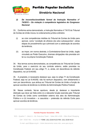 Diretório Nacional
(i) Da inconstitucionalidade formal da Instrução Normativa nº
74/2015 – Da violação à competência legislativa do Congresso
Nacional
33. Conforme acima demonstrado, a Instrução Normativa nº 74/15 do Tribunal
de Contas da União inovou no ordenamento jurídico ordinário:
(i) ao criar competências inéditas do Tribunal de Contas da União para
aprovar, como “condição de eficácia dos atos subsequentes”, várias
etapas do procedimento que culminará com a celebração de acordos
de leniência;
(ii) ao impor, em norma abstrata, à Controladoria-Geral da União, órgão
vinculado ao Poder Executivo, diversas obrigações não previstas em
lei ou na própria Constituição Federal.
34. Nos termos acima demonstrados, as competências do Tribunal de Contas
da União, para o exercício do seu controle externo, estão previstas na
Constituição Federal, em seu artigo 71, e, ainda, em decorrência do referido
dispositivo, na Lei 8.443/92.
35. A propósito, é necessário destacar que, seja no artigo 71 da Constituição
Federal, seja na Lei 8.443/92, não há nenhum dispositivo, nem diretamente e
nem por decorrência, que atribua ao Tribunal de Contas da União a função de
aprovar acordos de leniência no âmbito da Administração Pública Federal.
36. Nesse contexto, faz-se oportuno, desde já, destacar a importante
distinção que deve ser feita entre (i) a relevante função exercida pelo Tribunal
de Contas da União como controlador externo dos atos da Administração
Pública e a (ii) inovadora – e casuística – pretensão da referida Corte para
aprovar acordos de leniência.
Partido Popular Socialista - PPS
SCS – Quadra 7 – bloco A – Ed. Executive Tower – Salas 826 e 828 – Pátio Brasil Shopping
CEP: 70307-901 – Brasília-DF FONE: (61) 3218-4123 FAX: (61) 3218-4112
E-mail: pps23@pps.org.br - Visite diariamente nosso site: www.pps.org.br
 