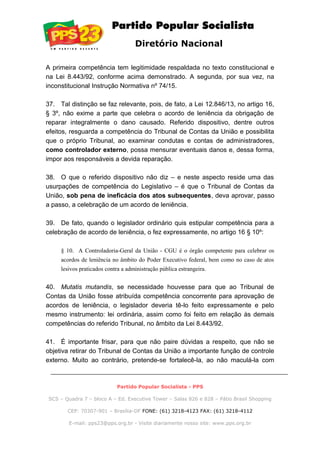 Diretório Nacional
A primeira competência tem legitimidade respaldada no texto constitucional e
na Lei 8.443/92, conforme acima demonstrado. A segunda, por sua vez, na
inconstitucional Instrução Normativa nº 74/15.
37. Tal distinção se faz relevante, pois, de fato, a Lei 12.846/13, no artigo 16,
§ 3º, não exime a parte que celebra o acordo de leniência da obrigação de
reparar integralmente o dano causado. Referido dispositivo, dentre outros
efeitos, resguarda a competência do Tribunal de Contas da União e possibilita
que o próprio Tribunal, ao examinar condutas e contas de administradores,
como controlador externo, possa mensurar eventuais danos e, dessa forma,
impor aos responsáveis a devida reparação.
38. O que o referido dispositivo não diz – e neste aspecto reside uma das
usurpações de competência do Legislativo – é que o Tribunal de Contas da
União, sob pena de ineficácia dos atos subsequentes, deva aprovar, passo
a passo, a celebração de um acordo de leniência.
39. De fato, quando o legislador ordinário quis estipular competência para a
celebração de acordo de leniência, o fez expressamente, no artigo 16 § 10º:
§ 10. A Controladoria-Geral da União - CGU é o órgão competente para celebrar os
acordos de leniência no âmbito do Poder Executivo federal, bem como no caso de atos
lesivos praticados contra a administração pública estrangeira.
40. Mutatis mutandis, se necessidade houvesse para que ao Tribunal de
Contas da União fosse atribuída competência concorrente para aprovação de
acordos de leniência, o legislador deveria tê-lo feito expressamente e pelo
mesmo instrumento: lei ordinária, assim como foi feito em relação às demais
competências do referido Tribunal, no âmbito da Lei 8.443/92.
41. É importante frisar, para que não paire dúvidas a respeito, que não se
objetiva retirar do Tribunal de Contas da União a importante função de controle
externo. Muito ao contrário, pretende-se fortalecê-la, ao não maculá-la com
Partido Popular Socialista - PPS
SCS – Quadra 7 – bloco A – Ed. Executive Tower – Salas 826 e 828 – Pátio Brasil Shopping
CEP: 70307-901 – Brasília-DF FONE: (61) 3218-4123 FAX: (61) 3218-4112
E-mail: pps23@pps.org.br - Visite diariamente nosso site: www.pps.org.br
 