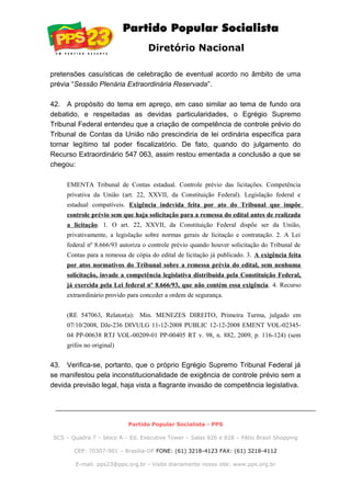 Diretório Nacional
pretensões casuísticas de celebração de eventual acordo no âmbito de uma
prévia “Sessão Plenária Extraordinária Reservada”.
42. A propósito do tema em apreço, em caso similar ao tema de fundo ora
debatido, e respeitadas as devidas particularidades, o Egrégio Supremo
Tribunal Federal entendeu que a criação de competência de controle prévio do
Tribunal de Contas da União não prescindiria de lei ordinária específica para
tornar legítimo tal poder fiscalizatório. De fato, quando do julgamento do
Recurso Extraordinário 547 063, assim restou ementada a conclusão a que se
chegou:
EMENTA Tribunal de Contas estadual. Controle prévio das licitações. Competência
privativa da União (art. 22, XXVII, da Constituição Federal). Legislação federal e
estadual compatíveis. Exigência indevida feita por ato do Tribunal que impõe
controle prévio sem que haja solicitação para a remessa do edital antes de realizada
a licitação. 1. O art. 22, XXVII, da Constituição Federal dispõe ser da União,
privativamente, a legislação sobre normas gerais de licitação e contratação. 2. A Lei
federal nº 8.666/93 autoriza o controle prévio quando houver solicitação do Tribunal de
Contas para a remessa de cópia do edital de licitação já publicado. 3. A exigência feita
por atos normativos do Tribunal sobre a remessa prévia do edital, sem nenhuma
solicitação, invade a competência legislativa distribuída pela Constituição Federal,
já exercida pela Lei federal nº 8.666/93, que não contém essa exigência. 4. Recurso
extraordinário provido para conceder a ordem de segurança.
(RE 547063, Relator(a): Min. MENEZES DIREITO, Primeira Turma, julgado em
07/10/2008, DJe-236 DIVULG 11-12-2008 PUBLIC 12-12-2008 EMENT VOL-02345-
04 PP-00638 RTJ VOL-00209-01 PP-00405 RT v. 98, n. 882, 2009, p. 116-124) (sem
grifos no original)
43. Verifica-se, portanto, que o próprio Egrégio Supremo Tribunal Federal já
se manifestou pela inconstitucionalidade de exigência de controle prévio sem a
devida previsão legal, haja vista a flagrante invasão de competência legislativa.
Partido Popular Socialista - PPS
SCS – Quadra 7 – bloco A – Ed. Executive Tower – Salas 826 e 828 – Pátio Brasil Shopping
CEP: 70307-901 – Brasília-DF FONE: (61) 3218-4123 FAX: (61) 3218-4112
E-mail: pps23@pps.org.br - Visite diariamente nosso site: www.pps.org.br
 
