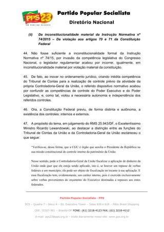 Diretório Nacional
(ii) Da inconstitucionalidade material da Instrução Normativa nº
74/2015 – Da violação aos artigos 70 e 71 da Constituição
Federal
44. Não fosse suficiente a inconstitucionalidade formal da Instrução
Normativa nº 74/15, por invasão da competência legislativa do Congresso
Nacional, o legislador regulamentar acabou por incorrer, igualmente, em
inconstitucionalidade material por violação material da constituição.
45. De fato, ao inovar no ordenamento jurídico, criando inédita competência
do Tribunal de Contas para a realização de controle prévio da atividade da
própria Controladoria-Geral da União, o referido dispositivo normativo acabou
por confundir as competências de controle do Poder Executivo e do Poder
Legislativo, e, como tal, violou a necessária autonomia e independência dos
referidos controles.
46. Ora, a Constituição Federal previu, de forma distinta e autônoma, a
existência dos controles: internos e externos.
47. A propósito do tema, em julgamento do RMS 25.943/DF, o Excelentíssimo
Ministro Ricardo Lewandowski, ao destacar a distinção entre as funções do
Tribunal de Contas da União e da Controladoria-Geral da União esclareceu o
que segue:
“Verifica-se, dessa forma, que a CGU é órgão que auxilia o Presidente da República na
sua missão constitucional de controle interno do patrimônio da União.
Nesse sentido, pode a Controladoria-Geral da União fiscalizar a aplicação de dinheiro da
União onde quer que ele esteja sendo aplicado, isto é, se houver um repasse de verbas
federais a um município, ele pode ser objeto de fiscalização no tocante à sua aplicação. E
essa fiscalização tem, evidentemente, um caráter interno, pois é exercida exclusivamente
sobre verbas provenientes do orçamento do Executivo destinadas a repasses aos entes
federados.
Partido Popular Socialista - PPS
SCS – Quadra 7 – bloco A – Ed. Executive Tower – Salas 826 e 828 – Pátio Brasil Shopping
CEP: 70307-901 – Brasília-DF FONE: (61) 3218-4123 FAX: (61) 3218-4112
E-mail: pps23@pps.org.br - Visite diariamente nosso site: www.pps.org.br
 