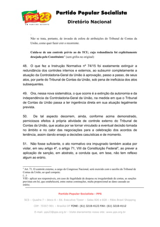 Diretório Nacional
.
Não se trata, portanto, de invasão de esfera de atribuições do Tribunal de Contas da
União, como quer fazer crer o recorrente.
Cuida-se de um controle prévio ao do TCU, cuja redundância foi explicitamente
desejada pelo Constituinte” (sem grifos no original)
48. O que fez a Instrução Normativa nº 74/15 foi exatamente extinguir a
redundância dos controles internos e externos, ao subsumir completamente a
atuação da Controladoria-Geral da União à aprovação, passo a passo, de seus
atos, por parte do Tribunal de Contas da União, sob pena de ineficácia dos atos
subsequentes.
49. Ora, nessa nova sistemática, o que ocorre é a extinção da autonomia e da
independência da Controladoria-Geral da União, na medida em que o Tribunal
de Contas da União passa a ter ingerência direta em sua atuação legalmente
prevista.
50. De tal aspecto decorrem, ainda, conforme acima demonstrado,
perniciosos efeitos à própria atividade de controle externo do Tribunal de
Contas da União, que acaba por se tornar vinculado a eventual decisão tomada
no âmbito e no calor das negociações para a celebração dos acordos de
leniência, assim dando ensejo a decisões casuísticas e de momento.
51. Não fosse suficiente, o ato normativo ora impugnado também acaba por
violar, em seu artigo 4º, o artigo 71, VIII da Constituição Federal4
, ao prever a
aplicação de sanção, em abstrato, a conduta que, em tese, não tem reflexo
algum ao erário.
4
Art. 71. O controle externo, a cargo do Congresso Nacional, será exercido com o auxílio do Tribunal de
Contas da União, ao qual compete:
(...)
VIII - aplicar aos responsáveis, em caso de ilegalidade de despesa ou irregularidade de contas, as sanções
previstas em lei, que estabelecerá, entre outras cominações, multa proporcional ao dano causado ao
erário;
Partido Popular Socialista - PPS
SCS – Quadra 7 – bloco A – Ed. Executive Tower – Salas 826 e 828 – Pátio Brasil Shopping
CEP: 70307-901 – Brasília-DF FONE: (61) 3218-4123 FAX: (61) 3218-4112
E-mail: pps23@pps.org.br - Visite diariamente nosso site: www.pps.org.br
 