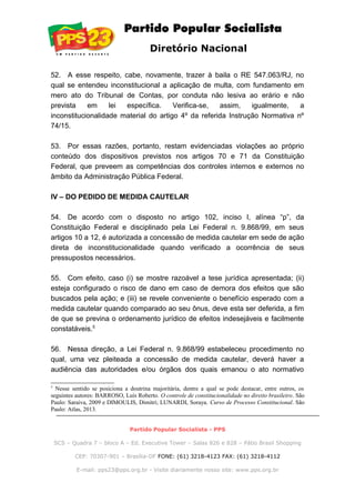 Diretório Nacional
52. A esse respeito, cabe, novamente, trazer à baila o RE 547.063/RJ, no
qual se entendeu inconstitucional a aplicação de multa, com fundamento em
mero ato do Tribunal de Contas, por conduta não lesiva ao erário e não
prevista em lei específica. Verifica-se, assim, igualmente, a
inconstitucionalidade material do artigo 4º da referida Instrução Normativa nº
74/15.
53. Por essas razões, portanto, restam evidenciadas violações ao próprio
conteúdo dos dispositivos previstos nos artigos 70 e 71 da Constituição
Federal, que preveem as competências dos controles internos e externos no
âmbito da Administração Pública Federal.
IV – DO PEDIDO DE MEDIDA CAUTELAR
54. De acordo com o disposto no artigo 102, inciso I, alínea “p”, da
Constituição Federal e disciplinado pela Lei Federal n. 9.868/99, em seus
artigos 10 a 12, é autorizada a concessão de medida cautelar em sede de ação
direta de inconstitucionalidade quando verificado a ocorrência de seus
pressupostos necessários.
55. Com efeito, caso (i) se mostre razoável a tese jurídica apresentada; (ii)
esteja configurado o risco de dano em caso de demora dos efeitos que são
buscados pela ação; e (iii) se revele conveniente o benefício esperado com a
medida cautelar quando comparado ao seu ônus, deve esta ser deferida, a fim
de que se previna o ordenamento jurídico de efeitos indesejáveis e facilmente
constatáveis.5
56. Nessa direção, a Lei Federal n. 9.868/99 estabeleceu procedimento no
qual, uma vez pleiteada a concessão de medida cautelar, deverá haver a
audiência das autoridades e/ou órgãos dos quais emanou o ato normativo
5
Nesse sentido se posiciona a doutrina majoritária, dentre a qual se pode destacar, entre outros, os
seguintes autores: BARROSO, Luís Roberto. O controle de constitucionalidade no direito brasileiro. São
Paulo: Saraiva, 2009 e DIMOULIS, Dimitri; LUNARDI, Soraya. Curso de Processo Constitucional. São
Paulo: Atlas, 2013.
Partido Popular Socialista - PPS
SCS – Quadra 7 – bloco A – Ed. Executive Tower – Salas 826 e 828 – Pátio Brasil Shopping
CEP: 70307-901 – Brasília-DF FONE: (61) 3218-4123 FAX: (61) 3218-4112
E-mail: pps23@pps.org.br - Visite diariamente nosso site: www.pps.org.br
 