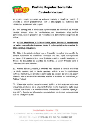 Diretório Nacional
impugnado, exceto em casos de extrema urgência e relevância, quando é
invertida a ordem procedimental, com a postergação da audiência das
respectivas autoridades e/ou órgãos.
57. Por conseguinte, é inequívoca a possibilidade de concessão de medida
cautelar mesmo antes da manifestação das autoridades e/ou órgãos
pertinentes, quando presentes os requisitos para deferimento excepcional da
liminar.
58. Esse é exatamente o caso dos autos, tendo em vista a necessidade
de evitar a ocorrência de graves danos à ordem pública decorrentes do
ato normativo impugnado.
59. Não é demasiado destacar que a Instrução Normativa em questão foi
editada exatamente no contexto da “operação lava jato”, cujas consequências
ao erário público certamente – como é público e notório – serão suscitadas no
âmbito de discussões de acordos de leniência a serem firmados com a
Controladoria-Geral da União.
60. O risco de dano, portanto, é iminente, haja vista que o Tribunal de Contas
da União prestes está a, nesse contexto, aplicar a sua inconstitucional
instrução normativa, no âmbito da celebração de acordos de leniência, assim
violando todo o sistema de controles internos e externos da Administração
Pública Federal.
61. Caso seja mantida, no ordenamento jurídico, a instrução normativa ora
impugnada, ainda que até o julgamento final de mérito da presente ação, seus
objetivos casuísticos – e manifestamente direcionados à referida “operação
lava jato” – deverão ser alcançados, produzindo as perniciosas consequências
que ora se objetiva evitar.
Partido Popular Socialista - PPS
SCS – Quadra 7 – bloco A – Ed. Executive Tower – Salas 826 e 828 – Pátio Brasil Shopping
CEP: 70307-901 – Brasília-DF FONE: (61) 3218-4123 FAX: (61) 3218-4112
E-mail: pps23@pps.org.br - Visite diariamente nosso site: www.pps.org.br
 