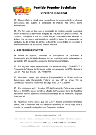 Diretório Nacional
62. De outro lado, a relevância e razoabilidade da fundamentação jurídica ora
apresentada dão suporte à concessão da medida, nos termos acima
apresentados.
63. Por fim, não se diga que a concessão da medida cautelar acarretará
efeitos deletérios às relevantes funções do Tribunal de Contas da União. Ao
contrário, prestigiará a sua importante função como controlador externo, no
âmbito dos processos administrativos ordinários (seja de averiguação de
condutas, ou de tomada de contas) já bastante consolidados no conhecido e
relevante histórico de atuação do referido Tribunal.
V – DOS PEDIDOS DEFINITIVOS
64. Diante do exposto, presentes os pressupostos de cabimento, e
demonstrada a legitimidade do Autor, requer, preliminarmente, seja conhecida
por este E. STF a presente ação direta de inconstitucionalidade.
65. Em seguida, requer seja intimado, nos termos do artigo 170 do RISTF, o
Presidente do Tribunal de Contas da União, com endereço na SAFS, Quadra 4,
Lote 01 - Asa Sul, Brasília - DF, 70042-900.
66. Outrossim, requer seja citado o Advogado-Geral da União, conforme
determinado pela Constituição Federal em seu §3º do artigo 103 da
Constituição Federal e nos termos do artigo 8º da Lei n. 9.868/99.
67. Em obediência ao §1º do artigo 103 da Constituição Federal e ao artigo 8º
da Lei n. 9.868/99, requer também a citação do Procurador-Geral da República
para emitir parecer acerca da inconstitucionalidade do ato normativo, no prazo
fixado em lei.
68. Quanto ao mérito, requer que este C. STF declare a inconstitucionalidade
formal, com a nulidade total da Instrução Normativa nº 74/15, haja vista a
invasão de competência legislativa do Congresso Nacional.
Partido Popular Socialista - PPS
SCS – Quadra 7 – bloco A – Ed. Executive Tower – Salas 826 e 828 – Pátio Brasil Shopping
CEP: 70307-901 – Brasília-DF FONE: (61) 3218-4123 FAX: (61) 3218-4112
E-mail: pps23@pps.org.br - Visite diariamente nosso site: www.pps.org.br
 