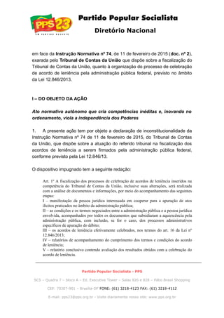 Diretório Nacional
em face da Instrução Normativa nº 74, de 11 de fevereiro de 2015 (doc. nº 2),
exarada pelo Tribunal de Contas da União que dispõe sobre a fiscalização do
Tribunal de Contas da União, quanto à organização do processo de celebração
de acordo de leniência pela administração pública federal, previsto no âmbito
da Lei 12.846/2013.
I – DO OBJETO DA AÇÃO
Ato normativo autônomo que cria competências inéditas e, inovando no
ordenamento, viola a independência dos Poderes
1. A presente ação tem por objeto a declaração de inconstitucionalidade da
Instrução Normativa nº 74 de 11 de fevereiro de 2015, do Tribunal de Contas
da União, que dispõe sobre a atuação do referido tribunal na fiscalização dos
acordos de leniência a serem firmados pela administração pública federal,
conforme previsto pela Lei 12.846/13.
O dispositivo impugnado tem a seguinte redação:
Art. 1º A fiscalização dos processos de celebração de acordos de leniência inseridos na
competência do Tribunal de Contas da União, inclusive suas alterações, será realizada
com a análise de documentos e informações, por meio do acompanhamento das seguintes
etapas:
I – manifestação da pessoa jurídica interessada em cooperar para a apuração de atos
ilícitos praticados no âmbito da administração pública;
II – as condições e os termos negociados entre a administração pública e a pessoa jurídica
envolvida, acompanhados por todos os documentos que subsidiaram a aquiescência pela
administração pública, com inclusão, se for o caso, dos processos administrativos
específicos de apuração do débito;
III – os acordos de leniência efetivamente celebrados, nos termos do art. 16 da Lei nº
12.846/2013;
IV – relatórios de acompanhamento do cumprimento dos termos e condições do acordo
de leniência;
V – relatório conclusivo contendo avaliação dos resultados obtidos com a celebração do
acordo de leniência.
Partido Popular Socialista - PPS
SCS – Quadra 7 – bloco A – Ed. Executive Tower – Salas 826 e 828 – Pátio Brasil Shopping
CEP: 70307-901 – Brasília-DF FONE: (61) 3218-4123 FAX: (61) 3218-4112
E-mail: pps23@pps.org.br - Visite diariamente nosso site: www.pps.org.br
 